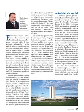Paulo Kramer,
cientista
político,
professor
universitário
e assessor
parlamentar.
Arquivopessoal
E
xplicar aos leitores a estru-
tura, o funcionamento e os
bastidores do Congresso Na-
cional e o impacto prático de suas
decisões — e indecisões — no dia
a dia de todos os brasileiros é um
dos compromissos desta coluna.
Hoje se poderá conhecer o papel
de uma das principais comissões
permanentes da Câmara dos De-
putados: a Comissão de Seguri-
dade Social e Família (CSSF). A
exemplo do que ocorre em outras
comissões, muitos projetos de lei
que ali tramitam são apreciados
conclusivamente, isto é, podem
ser aprovados apenas no âmbito
da CSSF, dispensando votação no
plenário da Casa.
Cumpre aos deputados federais
que integram a CSSF, em propor-
ções que refletem o tamanho de
cada bancada ou bloco partidário
da Casa, debater e deliberar sobre
proposições legislativas e fiscali-
zar as ações do Poder Executivo
nas três grandes áreas compreen-
didas pelo artigo 194 da Cons-
tituição Federal de 1988 (saúde,
previdência e assistência social),
bem como em assuntos relativos à
família brasileira. Por isso, muitos
dos integrantes dessa comissão
são médicos, profissionais de ou-
tras esferas da saúde, assistentes
sociais e representantes de gru-
pos religiosos e de movimentos
comunitários. De acordo com o
Regimento Interno da Câmara
(artigo 32, inciso XVII), essas
competências constitucionais se
traduzem em um amplo “man-
dato”, cabendo à CSSF tratar de
importantes temas relacionados a
tais áreas.
Nas comissões permanentes
da Câmara, o mandato dos presi-
dentes, indicados pelos partidos
políticos também com base no
número de cadeiras ocupadas na
Casa, tem um ano de duração,
enquanto, no Senado Federal,
esse mandato é de dois anos.
Em 2013, sob a presidência do
deputado Florisvaldo Fier, mais
conhecido como Dr. Rosinha, a
CSSF promoveu várias audiências
públicas e deliberou sobre diver-
sas proposições, umas e outras
voltadas para o desenvolvimento
de políticas públicas sociais.Aqui
estão destaques de algumas dessas
audiências acerca das supracitadas
áreas.
Assistência social
A comissão aprovou, por una-
nimidade, o substitutivo (texto que
emenda uma proposta na totalidade
desta) do relator, Dr. Rosinha, ao
Projeto de Lei (PL) no
3.256, de
2012. A proposta dá prioridade a
mulheres em situação de violência
doméstica e familiar afastadas do
domicílio, para preservação da
integridade física e psicológica
delas, no recebimento de benefício
eventual, o qual tem o objetivo de
facilitar a reinserção segura e pro-
dutiva dessas vítimas na comunida-
de. O projeto original é de autoria
do senador Humberto Costa, e
o substitutivo deixa a critério dos
Conselhos Municipais de Assis-
tência Social a duração do prazo
para a concessão desse benefício.
O PLnº 3.256 encontra-se agora na
Comissão de Finanças eTributação
(CFT), aguardando parecer de seu
relator, o deputado João Dado.
Não se deve esquecer que
a atual situação da violência
contra a mulher é seriíssima em
nosso país, haja vista que uma é
assassinada a cada hora e meia.
Divulgação
BOA VONTADE 117
 