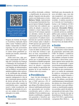 cia pública destinada a debater
a simplificação do processo de
adoção. Segundo uma das pales-
trantes convidadas para o evento,
Bárbara Toledo, representante
da Associação Nacional dos Gru-
pos de Apoio à Adoção (Angaad),
existem hoje três cadastros pa-
ralelos de adoção: o nacional, o
estadual e o local. Apesar disso,
mais de 45 mil crianças esperam
ser adotadas, muitas das quais
enfrentando um grave obstáculo:
o preconceito. O cadastro nacio-
nal lista até o presente momento
5.439 crianças aptas à adoção e
29.887 pessoas que querem ado-
tar. Infelizmente, grande parte
desse número recusa maiores de
5 anos de idade ou adolescentes.
A lei atual não esclarece o que
deve ser feito, necessitando ur-
gentemente de aperfeiçoamento.
Quanto à audiência, cabe re-
gistrar que os participantes dela
concluíram os trabalhos propondo
a implantação de um cadastro
único de adoção e sugerindo
maior rapidez na apreciação dos
projetos de lei que tramitam na
Câmara sobre esse assunto.
Previdência
Aqui, há dois destaques. O
primeiro refere-se ao fato de
que a CSSF aprovou o PL nº
7.201/2010, de vários autores,
que obriga a Previdência Social a
oferecer reabilitação profissional
aos aposentados por invalidez
considerados aptos a voltar a
trabalhar. O texto estabelece que,
durante a reabilitação, o segurado
terá garantido o benefício por
incapacidade até ser considerado
habilitado para desempenho de
nova atividade e que, caso não
seja recuperável, será reencami-
nhado para a aposentadoria por
invalidez. A matéria encontra-se
na Comissão de Constituição e
Justiça e de Cidadania (CCJC)
e aguarda parecer do relator,
deputado Alessandro Molon.
O segundo destaque é o de que
a comissão promoveu audiência
pública para esclarecer detalhes
sobre a Rede de Cuidados à Pes-
soa com Deficiência, em processo
de implantação no âmbito do
Sistema Único de Saúde (SUS).
Saúde
Tradicionalmente, é o setor em
que se concentra o maior número
de proposições apreciadas pela
CSSF. Os debates e audiências
que a comissão promove nesta
área também costumam levantar
polêmicas e, dessa forma, conse-
guem capturar maior atenção dos
meios de comunicação e maior
envolvimento da opinião pública.
Um bom exemplo são as audiên-
cias públicas que examinaram os
prós e os contras da contratação
de médicos estrangeiros para
trabalhar em regiões distantes e
nas periferias urbanas mais ca-
rentes. Tais debates, sem dúvida,
contribuíram para a intensificação
dos ânimos nos climas político e
social, ânimos esses que influen-
ciaram as manifestações popula-
res ocorridas a partir de junho do
ano passado em todo o país. Estas,
por sua vez, fizeram com que se
desembocasse na Medida Provi-
sória nº 621/2013, a qual instituiu
o programa Mais Médicos.
Pesquisa do Instituto de Pesqui-
sa Econômica Aplicada (Ipea)
sobre o tema “Violência contra a
mulher: feminicídios no Brasil”
registrou 16,9 mil assassinatos
entre 2009 e 2011. O que é pior:
os crimes foram geralmente co-
metidos por maridos, namorados
ou ex-parceiros.
Ainda nesta área, cabe assi-
nalar a participação da CSSF, ao
lado das Comissões de Finanças
e Tributação; de Fiscalização Fi-
nanceira e Controle; de Educação;
e de Trabalho, deAdministração e
Serviço Público, na realização de
audiência pública sobre o proces-
so de certificação das entidades
beneficentes de assistência social,
requisito indispensável a fim de
que a instituição (pessoa jurídica
de direito privado sem fins lu-
crativos) possa obter isenção de
contribuições para a seguridade
social e tenha reconhecida sua
finalidade de prestação de servi-
ços nos campos da assistência,
educação e/ou saúde.
Família
Vale a pena ressaltar a audiên­
Quem estiver interessado em mais
dados e informações sobre a ação
da CSSF no ano passado poderá
consultar o relatório completo de
atividades da comissão.
Opinião — Congresso em pauta
118 BOA VONTADE
 
