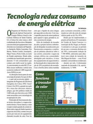 Consumo consciente
O
Programa de Eficiência Ener-
gética daAgência Nacional de
Energia Elétrica (Aneel) e das
Centrais Elétricas de Santa Catarina
S.A. (Celesc) fez entre março e abril
asubstituiçãodechuveiroselâmpadas
convencionaisporequipamentosmais
eficientesnosmunicípiosdePapandu-
va,Itaiópolis,Mafra,Canoinhas,Três
Barras, Monte Castelo, Irineópolis,
Major Vieira e Porto União, no norte
do Estado catarinense. Desde então,
a medida tem beneficiado aproxima-
damente 13 mil consumidores que
contam com tarifa social na região.
Aconcessionária investiu R$ 2,5 mi-
lhões nessas melhorias e estima uma
economia média de 2.400 megawatt-
-hora (MWh) ao ano.
Asalteraçõesfazempartedemais
umaetapadoprojetoEnergiadoBem
— o qual está na terceira edição —,
integrante do Programa de Eficiência
Energética da Celesc (PEE Aneel/
Celesc).Em2014,agrandeinovação
foi a troca dos chuveiros elétricos
antigos, que têm potência média de
5.400watts,porchuveiroscom3.800
watts acrescidos com a tecnologia de
re­cuperação de calor.
Oprincípiodefuncionamentodes-
sa técnica inovadora é o reaproveita-
mentotérmico.Nessesistema,ocalor
éreaproveitadoquandodocontatoin-
diretoentreaáguadobanho(quente)e
aáguadacaixa(fria),contatoesseque
ocorre por meio de um equipamento
chamado trocador de calor. Este faz
Tecnologiareduzconsumo
deenergiaelétrica
com que o líquido da caixa chegue
pré-aquecido ao chuveiro. Com isso,
o aparelho precisa de menor potência
para aquecer a água, gerando-se, as-
sim, economia de energia.
Além da instalação do trocador
decalor,oprojetoincluiuasubstitui-
ção de lâmpadas incandescentes por
fluorescentes compactas e a realiza-
ção de palestras educativas sobre o
uso correto, consciente e seguro da
energia elétrica nas comunidades
abrangidas pela iniciativa. A troca
dosequipamentosdeaquecimentoe
deiluminaçãodeverepresentarredu-
ção de 30% na potência da moradia.
Caso a família adote outras medidas
para o consumo consciente, a dimi-
nuição no valor da conta de energia
elétrica pode ser de 30 a 50%.
Desde que foi implementado, o
projeto já beneficiou 43 municípios
do Estado de Santa Catarina e o
município de Rio Negro, no Paraná.
A estimativa é a de que, no período
de um ano, o consumo diminua em
até 50%, ocasionando redução de
7.700 MWh, suficientes para abas-
tecer uma cidade do tamanho de
São Miguel do Oeste — com 39 mil
unidades consumidoras residenciais
— durante um mês. A diminuição
esperada da demanda é de, aproxi-
madamente, 3,7 MW.
Da Redação
Como
funciona
o trocador
de calor
1. A água proveniente da
caixa d’água é desvia-
da, passando por uma
serpentina de alumínio,
acoplada ao chão.
2. A água que cai do chu-
veiro aquece a que circula
na serpentina.
3. Com isso, há reaproveitamento do calor, pois o líquido pré-aquecido
retorna ao chuveiro.
4. Esse pré-aquecimento faz com que o chuveiro precise de menor
potência para aquecer a água, gerando-se, assim, economia de energia.
CELESC
BOA VONTADE 119
 