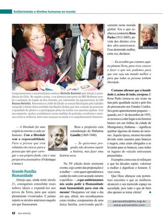 Gandhi
ReproduçãoBV
Rosa Parks
Divulgação
AngélicaPeriotto
— A liberdade faz uma
exigênciaenormeacadaser
humano. Com a liberdade
vem a responsabilidade.
Para a pessoa que está
relutante em crescer, para a
pessoa que não quer carre-
gar o seu próprio fardo, esta é uma
perspectivaassustadora.(Odestaque
é nosso.)
Grande Família
Humanidade
Almejo que, ainda neste século
21, consigamos consolidar esses
nobres ideais e expandi-los aos
povos da Terra, para que sejam
plenamente vivenciados. E jamais
repetir os séculos anteriores naquilo
em que fracassaram.
Bem a propósito esta
consideração do Mahatma
Gandhi (1869-1948):
— Se quisermos pro-
gredir, não devemos repetir
a história, mas fazer uma
história nova.
Na 58a
edição deste eminente
evento,cujocentrodasproposiçõesé
amulher—comquemaprendemosa
cuidardooutrocomacuradoesmero
esacrifício—,oqueambicionamos
nós senão pedir à Humanidade
mais humanidade para com ela
mesma? Desejamos ver raiar o dia
em que, afinal, nos reconheçamos
como irmãos, componentes de uma
única família, convivendo pacifi-
camente nesta morada
global. Era o que so-
nhavaacostureiraRosa
Parks (1913-2005), ati-
vista dos direitos civis
dos afro-americanos.
Essa destemida mulher,
certa vez, declarou:
— Eu acredito que estamos aqui,
no planeta Terra, para viver, crescer
e fazer o que nós podemos para
que este seja um mundo melhor e
para que todas as pessoas tenham
liberdade.
Costumo afirmar que a humil-
dade é, acima de tudo, corajosa. E
Rosa Parks tornou-se um ícone na
luta pela igualdade racial e pelo fim
do preconceito nos Estados Unidos.
Seugestoaparentementepequeno—
quando,em1o
dedezembrode1955,
serecusouacederlugaraumhomem
branco em um ônibus da cidade de
Montgomery,Alabama—significou
quebrar algemas da tirania do racis-
mo. Àquela época, mesmo havendo
divisão entre assentos para brancos
e negros, estes eram obrigados a se
levantar para os brancos, caso todos
os lugares do veículo estivessem
preenchidos.
Exemploscomoessesóreforçam
o que há décadas repito: valorizar
a mulher é dignificar o homem. E
vice-versa.
Que Deus abençoe este porten-
toso encontro e que as mulheres
alcancem o seu merecido espaço na
sociedade, pois tudo o que de bem
elas apoiam se torna vitória!
Cumprimentamos a excelentíssima senhora Michelle Bachelet pela eleição à presi-
dência do Chile. No registro acima, a ex-diretora-executiva da ONU Mulheres rece-
be a saudação da Legião da Boa Vontade, por intermédio da representante da LBV
Rosana Bertolin. Renovamos à chefe de Estado as nossas felicitações pelo trabalho
cumprido à frente desta entidade das Nações Unidas que tem a missão de promover
a igualdade de gênero e a participação plena da mulher nos assuntos globais. Com
seu empenho, ajudou a estabelecer novas medidas de proteção a mulheres e meni-
nas contra a violência, bem como avanços na saúde e no empoderamento feminino.
paivanetto@lbv.org.br
www.paivanetto.com
Solidariedade e direitos humanos no mundo
12 BOA VONTADE
 