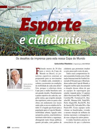 FelipeFreitas
Carlos Arthur
Pitombeira,
jornalista.
Carlos Arthur Pitombeira | Especial para a BOA VONTADE
Esporte
Os desafios da imprensa para esta nossa Copa do Mundo
e cidadania
Opinião — Mídia Alternativa
Mobilidade e cultura
Divulgação
F
altando menos de 30 dias
para o início da Copa do
Mundo no Brasil, os jor-
nalistas esportivos estariam se
preparando para se movimentar
nas 12 cidades-sede, estudando a
cultura, a economia e as condições
de mobilidade de cada uma delas?
Sim, porque a cobertura desta
Copa para a mídia brasileira será
um grande desafio. Paralelamente
à pauta esportiva de cada dia, sur-
girão outras, que exigirão atenção
dos repórteres, entre as quais a das
obras em andamento nos locais
onde estão os novos estádios de fu-
tebol. É o legado que ficará para a
população após a Copa do Mundo:
mobilidade urbana; ligação entre
aeroportos, portos, zona hoteleira e
terminais rodoviários; e segurança,
abrangendo tanto forças públicas
quanto privadas, com ganhos de
cidadania que prometem irradiar
a curto prazo pelo resto do país.
Todos esses compromissos fo-
ram assumidos lá atrás com a Fede-
ração Internacional de FutebolAs-
sociado (Fifa) para que o Brasil pu-
desse sediar esta Copa do Mundo, e
ninguém melhor para documen­tar
a situação dessas obras do que
as equipes de reportagem que
estarão viajando pelas 12 capitais
(Belo Horizonte/MG, Cuiabá/MT,
Curitiba/PR, Fortaleza/CE, Bra-
sília/DF, Manaus/AM, Natal/RN,
Porto Alegre/RS, Recife/PE, Rio
de Janeiro/RJ, Salvador/BA e São
Paulo/SP). Essas equipes serão
vítimas ou beneficiadas, vivendo
a mesma situação de milhares de
turistas nacionais e estrangeiros e
de seus colegas de outros países.
A mídia brasileira precisa ter
consciência de que a cobertura
120 BOA VONTADE
 