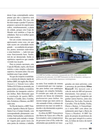 1
2
(1) O BRT de Curitiba, o primeiro, inaugurado em 1974, hoje conta com 81
quilômetros de extensão. (2) O BRT Transoeste (no Rio de Janeiro), entregue ao
público em 2012, possui linhas expressas e semiexpressas.
PedroRibasJoseniltonCalvantedaCruz
desta Copa contemplando outras
pautas que não a esportiva será
um grande desafio. Por isso, não
há mais tempo a perder! É preciso
preparar o pessoal do esporte para
cobrir, simultaneamente, a pauta
de cidade, porque esta Copa do
Mundo será também a Copa da
cidadania. Sair-se-á melhor quem
for mais criativo.
Em um evento internacional e
apaixonante como esse, em que
tudo ocorre em velocidade muito
grande — as condições de aeropor-
tos, portos, terminais rodoviários
e zona hoteleira —, tudo tem que
estar funcionando bem. Senão,
terá de ser denunciado. Serão os
repórteres esportivos que estarão
vivendo isso na pele.
Para os jornais nacionais, esta
Copa do Mundo, repito, não ficará
restrita a uma simples cobertura
esportiva. Irá muito além. Ela será
também uma Copa cidadã.
No que diz respeito à mobilida-
de, o sistema de trânsito rápido de
ônibus (BRT, do inglês Bus Rapid
Transit) e o Veículo Leve sobre
Trilhos (VLT) têm se mostrado, em
quase todas as cidades, os modelos
preferidos de transporte coletivo
em ônibus. Belo Horizonte quer
a construção de quatro BRTs;
Brasília e Cuiabá, dois; Curitiba,
três; Fortaleza e Manaus, um BRT
cada uma.
No Rio de Janeiro, o BRTTran-
soeste, ligando a Barra da Tijuca a
Santa Cruz e Campo Grande, vem
correspondendo plenamente com
ônibus biarticulados confortáveis
e reduzindo pela metade o tempo
de viagem para quem mora em
uma ponta do sistema e trabalha
na outra. Esse modelo de sistema
é caracterizado por vias segrega-
das para ônibus com embarques
pré-pagos em estações fechadas.
O corredor por onde ele circula
consiste em faixas de rolamento
preferenciais para ônibus. Ao
mesmo tempo que mais carros se
vão somando à frota, o número de
automóveis nas ruas vai sendo re-
duzido e vão diminuindo os pontos
de engarrafamento.
As obras do BRT Transcarioca
(da Barra da Tijuca até a Ilha do
Governador), outro compromisso
do governo com a Fifa, estão tão
adiantadas que poderão ser inau-
guradas em maio próximo, com
a presença da presidenta Dilma
Rousseff. Ele mexerá com a
vida de mais de 400 mil pessoas
diariamente. Isso porque o sis-
tema seguirá pelo Campinho até
ganhar outros bairros, entre eles
Madureira, Vaz Lobo, Vicente de
Carvalho, Vila da Penha, Penha,
Olaria e Ramos. A Transolímpi-
ca é outro BRT com obras em
andamento para ligar a Barra da
Tijuca a Deodoro. O BRT faz
parte do projeto da prefeitura do
Rio, que quer integrá-lo a outros
três, às linhas de trem e de metrô
e ao VLT.
BOA VONTADE 121
 