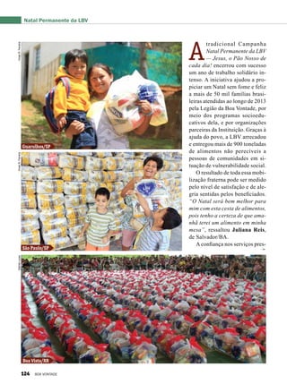 A
tradicional Campanha
Natal Permanente da LBV
— Jesus, o Pão Nosso de
cada dia! encerrou com sucesso
um ano de trabalho solidário in-
tenso. A iniciativa ajudou a pro-
piciar um Natal sem fome e feliz
a mais de 50 mil famílias brasi-
leiras atendidas ao longo de 2013
pela Legião da Boa Vontade, por
meio dos programas socioedu-
cativos dela, e por organizações
parceiras da Instituição. Graças à
ajuda do povo, a LBV arrecadou
e entregou mais de 900 toneladas
de alimentos não perecíveis a
pessoas de comunidades em si-
tuação de vulnerabilidade social.
O resultado de toda essa mobi-
lização fraterna pode ser medido
pelo nível de satisfação e de ale-
gria sentidas pelos beneficiados.
“O Natal será bem melhor para
mim com esta cesta de alimentos,
pois tenho a certeza de que ama-
nhã terei um alimento em minha
mesa”, ressaltou Juliana Reis,
de Salvador/BA.
A confiança nos serviços pres-
Boa Vista/RR
São Paulo/SP
Guarulhos/SP
Natal Permanente da LBVVivianR.FerreiraVivianR.FerreiraGabrielLucas
124 BOA VONTADE
 