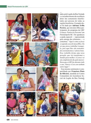 tados pela Legião da Boa Vontade
e o reconhecimento da excelência
deles são comumente manifes-
tados por pessoas de todas as
regiões brasileiras. Exemplo dis-
so foi dado por Adriano Ávilla
Pereira, que tem dois filhos par-
ticipantes do programa da LBV
Criança: Futuro no Presente! em
Florianópolis/SC. Ele agradeceu
a ajuda especial — representada
pela entrega dos alimentos — e
comentou: “Aqui é como se fosse
a segunda casa de meus filhos. Eu
sei que posso trabalhar tranqui-
lo, pois aqui lhes são transmiti-
dos ensinamentos e valores bons.
Esse trabalho forma uma nova
geração, que vai transformar o
mundo para melhor. A cesta é só
um complemento da ação maravi-
lhosa que a LBV faz durante todo
o ano. Nunca vi isso em nenhum
outro lugar”.
Esse mesmo sentimento é com-
partilhado por Francisca Pinto
de Oliveira, atendida no Centro
Comunitário de Assistência So-
cial da Legião da Boa Vontade
Natal Permanente da LBV
Campinas/SP
Poços de Caldas/MG
Nova Friburgo/RJ
São José do Rio Preto/SP
Niterói/RJ
Sorocaba/SP São Sebastião do Paraíso/MG
Belford Roxo/RJ
São José dos Campos/SP
EduardoSiqueiraPriscillaPetreca
NatháliaValérioJoãoMiguel
AnaPaulaRabello
PriscillaAntunesSérgioSerrano
GiovaniCarvalhoSouza
MariaLuzia
126 BOA VONTADE
 