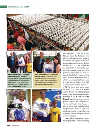 em Teresina/PI. Para ela, a Ins-
tituição cuida das famílias, pois
não só sacia a fome, mas também
investe na educação das crianças
e, consequentemente, no futuro
do Brasil. “A LBV colabora
na educação do meu filho. Ele
aprendeu muita coisa aqui. Ele
gosta de participar das ativida-
des, do futebol, do coral (...) Esta
cesta é muito importante, mas o
alimento sem educação não leva
a gente para a frente. E a LBV
dá educação, apoio, carinho...
A LBV é importante para todas
as mães (...). Aqui é a minha
casa”, frisou. Foi acompanhada
nesse ponto de vista por sua con-
terrânea Mara Célia Siqueira
Peruci, que destacou o socorro
proporcionado pela campanha.
“Esta cesta foi uma bênção.
Quem diria que ganharíamos
um presente desses? A LBV está
ajudando muita gente. Que ela
continue a fazer isso por muitos
anos!”, afirmou.
Na capital paranaense, o au-
xílio igualmente chegou em boa
Belo Horizonte/MG — Elizabete
de Fátima da Silva Torres (de
blusa vermelha), representante dos
Supermercados BH, entrega cesta
de alimentos a uma das famílias
atendidas pela Entidade. Ao seu
lado, Ronei Ribeiro, da LBV.
Belo Horizonte/MG — Claudilene
Bering Bastos, coordenadora do
Mesa Brasil Sesc Minas Gerais, e
Ronei Ribeiro, da LBV, entregam
cesta de alimentos para atendida
pela Legião da Boa Vontade.
Natal Permanente da LBV
Cachoeiro de Itapemirim/ES Ipatinga/MG
EdisonGeraldo
EdisonGeraldo
Belo Horizonte/MG
ÉdisonGeraldoMarcianiNeves
ÁlidaSantos
128 BOA VONTADE
 