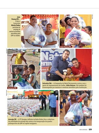 João
Pessoa/PB—
Oatore
humorista
MárcioTadeu
participada
entregade
cestasàsfamílias
atendidaspela
LBVnacidade.
Salvador/BA — A Campanha do Natal Permanente contou com o
apoio do representante da Coelba, Júlio Salazar. Ele também foi
homenageado por meninos e meninas atendidos pela Instituição.
Aracaju/SE — A TV Sergipe (afiliada da Rede Globo) fez a cobertura
da solenidade de entrega das cestas e da inauguração da quadra
poliesportiva da LBV na capital sergipana.
João Pessoa/PB
Caruaru/PE
Salvador/BA
JeanCarlos
TatianeOliveiraTatianeOliveiraJeanCarlos
TatianeOliveiraVâniaBesse
BOA VONTADE 129
 