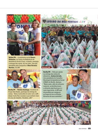 Belém/PA — A assistente social Sinara
Sichanon, do Centro de Referência de
Assistência Social (Cras), à direita, prestigia
a entrega das cestas. Ao seu lado, uma das
atendidas pela Campanha e Ilton Ferreira
Martins, da LBV.
Recife/PE — Feliz por ajudar
na entrega das cestas de
alimentos, Jaciara Arruda,
vice-presidente do Conselho
Municipal de Assistência Social
(CMAS) do Recife, destaca:
“Nesta cesta, além do alimento
material, as famílias levam
o alimento espiritual que é o
mais importante. A LBV está
de parabéns por assegurar
ao longo do ano os Direitos
Humanos de seus assistidos”.
Recife/PE — Thelmo Santiago, vocalista do
Grupo Sem Razão, participa da entrega de
cestas. “Estou muito feliz em estar com a LBV,
desejo muita Paz e sucesso e que venham mais
64 anos de trabalho. Parabéns, LBV.”
Teresina/PI
Manaus/AM Maria do Socorro Leão
BrunaGonçalvesAnaPaulaFrancinete
BrunaGonçalves
GilFarias
BOA VONTADE 131
 