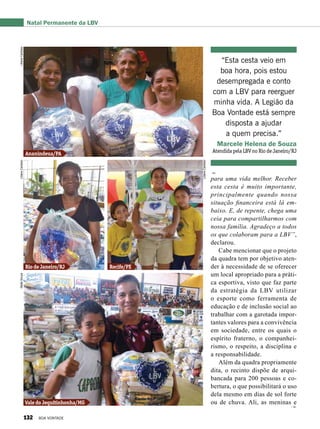 para uma vida melhor. Receber
esta cesta é muito importante,
principalmente quando nossa
situação financeira está lá em-
baixo. E, de repente, chega uma
ceia para compartilharmos com
nossa família. Agradeço a todos
os que colaboram para a LBV”,
declarou.
Cabe mencionar que o projeto
da quadra tem por objetivo aten-
der à necessidade de se oferecer
um local apropriado para a práti-
ca esportiva, visto que faz parte
da estratégia da LBV utilizar
o esporte como ferramenta de
educação e de inclusão social ao
trabalhar com a garotada impor-
tantes valores para a convivência
em sociedade, entre os quais o
espírito fraterno, o companhei-
rismo, o respeito, a disciplina e
a responsabilidade.
Além da quadra propriamente
dita, o recinto dispõe de arqui-
bancada para 200 pessoas e co-
bertura, o que possibilitará o uso
dela mesmo em dias de sol forte
ou de chuva. Ali, as meninas e
“Esta cesta veio em
boa hora, pois estou
desempregada e conto
com a LBV para reerguer
minha vida. A Legião da
Boa Vontade está sempre
disposta a ajudar
a quem precisa.”
Marcele Helena de Souza
Atendida pela LBV no Rio de Janeiro/RJ
Natal Permanente da LBV
Ananindeua/PA
Rio de Janeiro/RJ Recife/PE
Vale do Jequitinhonha/MG
LilianeCardosoLilianeCardoso
LilianeCardoso
StellaSouza
132 BOA VONTADE
 