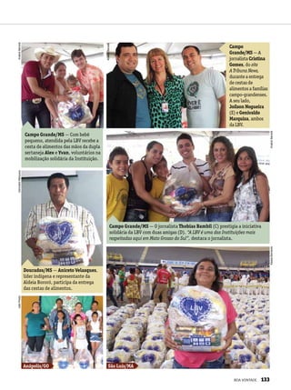 Dourados/MS — Aniceto Velasques,
líder indígena e representante da
Aldeia Bororó, participa da entrega
das cestas de alimentos.
Campo Grande/MS — O jornalista Thobias Bambil (C) prestigia a iniciativa
solidária da LBV com duas amigas (D). “A LBV é uma das Instituições mais
respeitadas aqui em Mato Grosso do Sul”, destaca o jornalista.
Campo
Grande/MS — A
jornalista Cristina
Gomes, do site
A Tribuna News,
durante a entrega
de cestas de
alimentos a famílias
campo-grandenses.
A seu lado,
Joílson Nogueira
(E) e Genivaldo
Marquiza, ambos
da LBV.
Campo Grande/MS — Com bebê
pequeno, atendida pela LBV recebe a
cesta de alimentos das mãos da dupla
sertaneja Alex e Yvan, voluntários na
mobilização solidária da Instituição.
São Luís/MAAnápolis/GO
AnaliceBarceláGenivaldoMarquizaJoãoPreda
KássiaBernardeAnaliceBarcelá
AnaliceBarcelá
BOA VONTADE 133
 