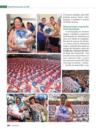 os meninos atendidos pela LBV
poderão praticar futsal, vôlei,
basquete e handebol e realizar
atividades de lazer.
Voluntariado e expansão
da fraternidade
A participação de diversos
amigos, voluntários e parceiros
da Instituição fez a diferença em
mais esta edição da campanha.
Em prol do sucesso da iniciati-
va, muitas pessoas dedicaram
tempo e empenho para ajudar na
entrega dos alimentos, entre elas
Guilherme Estefani Pereira,
de Mogi das Cruzes/SP. “Ano
passado estive pela primeira vez
neste ambiente lindo. A partir
daí, apaixonei-me pela LBV. Hoje
estou aqui novamente”, contou.
No Rio de Janeiro/RJ, o em-
Natal Permanente da LBV
Porto Alegre/RS
Curitiba/PR Glorinha/RS
Passo Fundo/RS São José/SC
Paranaíba/MS
LilianeCardoso
PabloLima
ViníciusRamãoLilianeCardoso
FabíolaBigasTelmaCarilei
134 BOA VONTADE
 