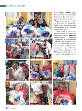 presário Paulo Munhoz, depois
de testemunhar o contentamento
de quem recebia o apoio da Le-
gião da Boa Vontade, afirmou:
“Eu fico muito feliz por partici-
par deste momento. É uma satis-
fação ver um trabalho de tanta
grandiosidade. A LBV tem uma
energia muito boa”.
Quem também esteve pre-
sente ao evento na capital flu-
minense foi o major Ivan Blaz,
comandante da 1a
Companhia
Independente de Polícia Militar
(1ª CIPM), que enfatizou a rele-
vância da campanha para a valo-
rização da vida dos beneficiados
e comentou o laço colaborativo
entre as duas organizações: “A
LBV traz o alimento não só para
o corpo, mas também para o
Natal Permanente da LBV
Campina Grande/PB
Petrópolis/RJ
Araguari/MG
Belém/PA
Araraquara/SP Americana/SP
Campo Grande/MS Franca/SP
Patos de Minas/MG
JeanCarlosNatháliaValérioLedilaineSantanaAnaPaulaFrancinete
AnaliceBarceláVanessaFazolin
SimôniaMendes
IzabelaLobiancoLuizAntônioTardivo
136 BOA VONTADE
 