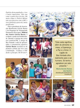 Espírito desta população, e isso
é muito importante. Não tem
como a gente ficar de fora. Há
muito tempo a Polícia Militar
tem essa parceria com a LBV, e
isso é fantástico para nós, muito
gratificante.”
Para a presidente da Associa-
ção Beneficente Galvão Bueno
e do Programa do Voluntariado
Paranaense (Provopar), Mildred
dos Santos Galvão Bueno, é
evidente o poder da Solidarieda-
de. Durante a entrega das cestas
em Londrina/PR, a amiga de
Boa Vontade e mãe do apresen-
tador e comentarista esportivo
Galvão Bueno recordou-se do
primeiro contato que teve com
a Instituição. “Conheço a LBV
desde o princípio. Há 64 anos*,
“Esta cesta significa,
além do alimento na
mesa, a Esperança,
a Paz e o Amor. A
Legião da
Boa Vontade olha
realmente para o ser
humano. Só tenho a
agradecer por este
presente.”
Maria Gorete Nunes
dos Santos
Atendida pela Instituição em
Criciúma/SC.
Araxá/MG
Vitória/ES Uberaba/MG Araraquara/SP
Juiz de Fora/MG
Porto Velho/RO
Bauru/SP
VivianeSouzaFlammarionCampos
MoisésAlberto
EduardoSiqueira
SueliCorsini
AndréRodrigues
SilvanoMarques
BOA VONTADE 137
 