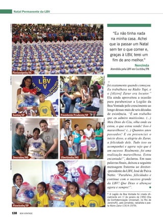 foi exatamente quando começou.
Eu trabalhava na Rádio Tupi, e
o [Alziro] Zarur era locutor.”
Ela ainda aproveitou a ocasião
para parabenizar a Legião da
Boa Vontade pelo crescimento ao
longo dessas mais de seis décadas
de existência. “É um trabalho
que eu admiro muitíssimo. (...)
Meu Deus do Céu, olha onde eu
estou, o que estou vendo! Isso é
maravilhoso! (...) Quantos anos
passados! E eu presenciei o
início disso, a alegria do Zarur,
a felicidade dele. Tudo isso eu
acompanhei e agora vejo que é
um sucesso. Realmente, foi uma
realização maravilhosa. Estou
encantada!”, declarou. Em suas
palavras finais, deixou a seguinte
mensagem fraterna ao diretor-
-presidente da LBV, José de Paiva
Netto: “Parabéns, felicidades e
continue com o sucesso grande
da LBV! Que Deus o abençoe
agora e sempre!”.
“Eu não tinha nada
na minha casa. Achei
que ia passar um Natal
sem ter o que comer e,
graças à LBV, terei um
fim de ano melhor.”
Nercinda
Atendida pela LBV em Curitiba/PR
* A Legião da Boa Vontade foi criada ofi-
cialmente em 1o
de janeiro de 1950 (Dia
da Confraternização Universal), no Rio de
Janeiro/RJ, pelo jornalista, radialista e poe-
ta Alziro Zarur (1914-1979).
Natal Permanente da LBV
Florianópolis/SC
Santos/SP Presidente Prudente/SP
Dourados/MS Uberlândia/MG
Piracicaba/SP
LucasMorelloJulianaMoura
ThiagoFerreira
GenivaldoMarquiza
LedilaineSantana
ManoelAfonso
138 BOA VONTADE
 