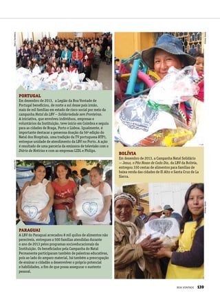 PORTUGAL
Em dezembro de 2013, a Legião da Boa Vontade de
Portugal beneficiou, de norte a sul desse país irmão,
mais de mil famílias em estado de risco social por meio da
campanha Natal da LBV — Solidariedade sem Fronteiras.
A iniciativa, que envolveu indivíduos, empresas e
voluntários da Instituição, teve início em Coimbra e seguiu
para as cidades de Braga, Porto e Lisboa. Igualmente, é
importante destacar a generosa doação da 56a
edição do
Natal dos Hospitais, uma tradição da TV portuguesa RTP1,
entregue unidade de atendimento da LBV no Porto. A ação
é resultado de uma parceria da emissora de televisão com o
Diário de Notícias e com as empresas LIDL e Philips.
PARAGUAI
A LBV do Paraguai arrecadou 8 mil quilos de alimentos não
perecíveis, entregues a 500 famílias atendidas durante
o ano de 2013 pelos programas socioeducacionais da
Instituição. Os beneficiados pela Campanha do Natal
Permanente participaram também de palestras educativas,
pois ao lado do amparo material, há também a preocupação
de ensinar o cidadão a desenvolver o próprio potencial
e habilidades, a fim de que possa assegurar o sustento
pessoal.
BOLÍVIA
Em dezembro de 2013, a Campanha Natal Solidário
— Jesus, o Pão Nosso de Cada Dia, da LBV da Bolívia,
entregou 330 cestas de alimentos para famílias de
baixa renda das cidades de El Alto e Santa Cruz de La
Sierra.
MarcoSemblano
AndreaVarelaAndreaVarela
ArquivoBV
BOA VONTADE 139
 