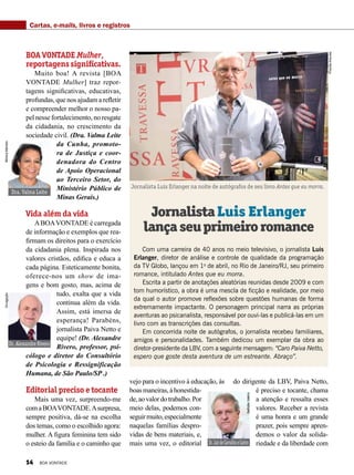 Cartas, e-mails, livros e registros
BOA VONTADE Mulher,
reportagenssignificativas.
Muito boa! A revista [BOA
VONTADE Mulher] traz repor-
tagens significativas, educativas,
profundas, que nos ajudam a refletir
e compreen­der melhor o nosso pa-
pel nesse fortalecimento, no resgate
da cidadania, no crescimento da
sociedade civil. (Dra. Valma Leite
da Cunha, promoto-
ra de Justiça e coor-
denadora do Centro
de Apoio Operacional
ao Terceiro Setor, do
Ministério Público de
Minas Gerais.)
Vida além da vida
ABOAVONTADE é carregada
de informação e exemplos que rea-
firmam os direitos para o exercício
da cidadania plena. Inspirada nos
valores cristãos, edifica e educa a
cada página. Esteticamente bonita,
oferece-nos um show de ima-
gens e bom gosto, mas, acima de
tudo, exalta que a vida
continua além da vida.
Assim, está imersa de
esperança! Parabéns,
jornalista Paiva Netto e
equipe! (Dr. Alexandre
Rivero, professor, psi-
cólogo e diretor do Consultório
de Psicologia e Ressignificação
Humana, de São Paulo/SP .)
Editorial preciso e tocante
Mais uma vez, surpreendo-me
comaBOAVONTADE.Asurpresa,
sempre positiva, dá-se na escolha
dos temas, como o escolhido agora:
mulher. A figura feminina tem sido
o esteio da família e o caminho que
Com uma carreira de 40 anos no meio televisivo, o jornalista Luis
Erlanger, diretor de análise e controle de qualidade da programação
da TV Globo, lançou em 1o
de abril, no Rio de Janeiro/RJ, seu primeiro
romance, intitulado Antes que eu morra.
Escrita a partir de anotações aleatórias reunidas desde 2009 e com
tom humorístico, a obra é uma mescla de ficção e realidade, por meio
da qual o autor promove reflexões sobre questões humanas de forma
extremamente impactante. O personagem principal narra as próprias
aventuras ao psicanalista, responsável por ouvi-las e publicá-las em um
livro com as transcrições das consultas.
Em concorrida noite de autógrafos, o jornalista recebeu familiares,
amigos e personalidades. Também dedicou um exemplar da obra ao
diretor-presidente da LBV, com a seguinte mensagem: “Caro Paiva Netto,
espero que goste desta aventura de um estreante. Abraço”.
JornalistaLuis Erlanger
lançaseuprimeiroromance
PriscillaAntunes
Jornalista Luis Erlanger na noite de autógrafos de seu livro Antes que eu morra.
vejo para o incentivo à educação, às
boasmaneiras,àhonestida-
de,aovalordotrabalho.Por
meio delas, podemos con-
seguirmuito,especialmente
naquelas famílias despro-
vidas de bens materiais, e,
mais uma vez, o editorial
do dirigente da LBV, Paiva Netto,
é preciso e tocante, chama
a atenção e ressalta esses
valores. Receber a revista
é uma honra e um grande
prazer, pois sempre apren-
demos o valor da solida-
riedade e da liberdade com
Dr.AlexandreRivero
Dra. Valma Leite
MônicaMendes
Dr.JairdeCarvalhoeCastro
NatháliaValério
Divulgação
14 BOA VONTADE
 