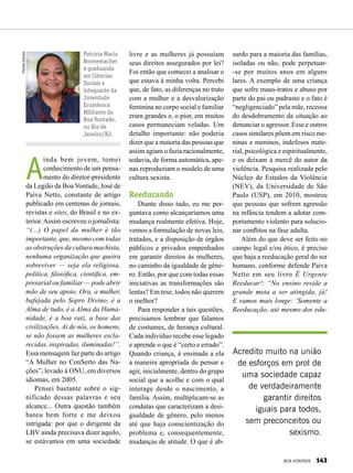 A
inda bem jovem, tomei
conhecimento de um pensa-
mento do diretor-presidente
da Legião da Boa Vontade, José de
Paiva Netto, constante de artigo
publicado em centenas de jornais,
revistas e sites, do Brasil e no ex-
terior.Assim escreveu o jornalista:
“(...) O papel da mulher é tão
importante, que, mesmo com todas
as obstruções da cultura machista,
nenhuma organização que queira
sobreviver — seja ela religiosa,
política, filosófica, científica, em-
presarial ou familiar — pode abrir
mão de seu apoio. Ora, a mulher,
bafejada pelo Sopro Divino, é a
Alma de tudo, é a Alma da Huma-
nidade, é a boa raiz, a base das
civilizações. Ai de nós, os homens,
se não fossem as mulheres escla-
recidas, inspiradas, iluminadas!”.
Essa mensagem faz parte do artigo
“A Mulher no ConSerto das Na-
ções”, levado à ONU, em diversos
idiomas, em 2005.
Pensei bastante sobre o sig-
nificado dessas palavras e seu
alcance... Outra questão também
bateu bem forte e me deixou
intrigada: por que o dirigente da
LBV ainda precisava dizer aquilo,
se estávamos em uma sociedade
livre e as mulheres já possuíam
seus direitos assegurados por lei?
Foi então que comecei a analisar o
que estava à minha volta. Percebi
que, de fato, as diferenças no trato
com a mulher e a desvalorização
feminina no corpo social e familiar
eram grandes e, o pior, em muitos
casos permaneciam veladas. Um
detalhe importante: não poderia
dizer que a maioria das pessoas que
assim agiam o fazia racionalmente,
todavia, de forma automática, ape-
nas reproduziam o modelo de uma
cultura sexista.
Reeducando
Diante disso tudo, eu me per-
guntava como alcançaríamos uma
mudança realmente efetiva. Hoje,
vemos a formulação de novas leis,
tratados, e a disposição de órgãos
públicos e privados empenhados
em garantir direitos às mulheres,
no caminho da igualdade de gêne-
ro. Então, por que com todas essas
iniciativas as transformações são
lentas? Em tese, todos não querem
o melhor?
Para responder a tais questões,
precisamos lembrar que falamos
de costumes, de herança cultural.
Cada indivíduo recebe esse legado
e aprende o que é “certo e errado”.
Quando criança, é ensinada a ela
a maneira apropriada de pensar e
agir, inicialmente, dentro do grupo
social que a acolhe e com o qual
interage desde o nascimento, a
família. Assim, multiplicam-se as
condutas que caracterizam a desi-
gualdade de gênero, pelo menos
até que haja conscientização do
problema e, consequentemente,
mudanças de atitude. O que é ab-
PriscillaAntunes
Patricia Maria
Nonnemacher
é graduanda
em Ciências
Sociais e
integrante da
Juventude
Ecumênica
Militante da
Boa Vontade,
no Rio de
Janeiro/RJ.
surdo para a maioria das famílias,
isoladas ou não, pode perpetuar-
-se por muitos anos em alguns
lares. A exemplo de uma criança
que sofre maus-tratos e abuso por
parte do pai ou padrasto e o fato é
“negligenciado” pela mãe, receosa
do desdobramento da situação ao
denunciar o agressor. Esse e outros
casos similares põem em risco me-
ninas e meninos, indefesos mate-
rial, psicológica e espiritualmente,
e os deixam à mercê do autor da
violência. Pesquisa realizada pelo
Núcleo de Estudos da Violência
(NEV), da Universidade de São
Paulo (USP), em 2010, mostrou
que pessoas que sofrem agressão
na infância tendem a adotar com-
portamento violento para solucio-
nar conflitos na fase adulta.
Além do que deve ser feito no
campo legal e/ou ético, é preciso
que haja a reeducação geral do ser
humano, conforme defende Paiva
Netto em seu livro É Urgente
Reeducar!: “No ensino reside a
grande meta a ser atingida, já!
E vamos mais longe: ‘Somente a
Reeducação, até mesmo dos edu-
Acredito muito na união
de esforços em prol de
uma sociedade capaz
de verdadeiramente
garantir direitos
iguais para todos,
sem preconceitos ou
sexismo.
BOA VONTADE 143
 