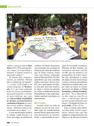 cipar da Juventude Ecumênica
Militante da Boa Vontade, um
movimento inovador nascido
na LBV, que nos incentiva a ser
protagonistas de nosso tempo.
Ou seja, aprendemos a ocupar
um espaço no meio social em que
vivemos, cientes de que podemos
influenciar na melhoria dele, sem-
pre tendo em mente os ensinos
universais de Jesus, o Cristo
Ecumênico, o Divino Estadista,
que disse: “Novo Mandamento
vos dou: Amai-vos como Eu vos
amei. (...) Não há maior Amor do
que doar a própria Vida pelos seus
amigos” (Evangelho de Jesus, se-
gundo João, 13:34 e 15:13).
Entre as muitas ações desen-
volvidas pelos Jovens Legio-
nários, destaco duas que têm
ajudado no cumprimento dos oito
Objetivos de Desenvolvimento
Ação Jovem LBV
violência. No Brasil, tal processo
vem ocorrendo com o aumento de
denúncias por parte das mulheres
que, de forma corajosa, fazem
valer seus direitos, amparadas
pela Lei Maria da Penha. Na LBV,
aprendemos que uma sociedade
melhor, mais justa e feliz se cons-
trói com a participação de todos,
no zelo pelo bem-estar coletivo,
no apoio a vítimas de agressão
etc. Enfim, é fundamental auxiliar
fraternalmente os que estão fragi-
lizados espiritual, psicológica ou
materialmente.
Há 27 anos...
Acredito muito na união de
esforços em prol de uma socie-
dade capaz de verdadeiramente
garantir direitos iguais para todos,
sem preconceitos ou sexismo.
Tenho a oportunidade de parti-
cadores’, como preconizava Alziro
Zarur (1914-1979), pode garantir-
-nos tempos de prosperidade e
harmonia. É urgente reeducar-se
para poder reeducar”.
Na mesma obra, continua o
escritor, no subtítulo “Miséria
não é o destino do ser humano”:
“(...) O que a LBV propõe é um
extenso programa de Reeduca-
ção. E é o que vimos realizando
dentro de nossas possibilidades,
procurando despertar o interesse
de tantos idea­listas, que, como
nós, não acreditam na fatalidade
de destinos permanentemente
condenados à desgraça, por ques-
tões sociais, políticas, religiosas,
étnicas... Além disso, nada se cons-
trói firmado em recalques”. (...)
E essa transformação fortalece
as vítimas e pode levá-las a se
livrar, sem culpa, do ambiente de
Salvador/BA Jovens de Boa Vontade realizam passeata em favor da preservação do meio ambiente.
TatianeOliveira
144 BOA VONTADE
 