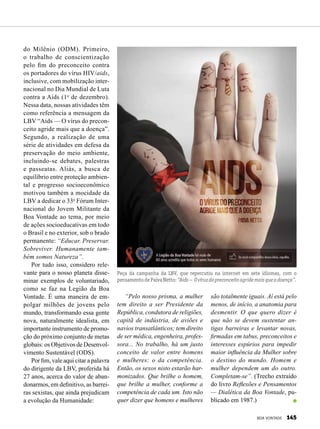 do Milênio (ODM). Primeiro,
o trabalho de conscientização
pelo fim do preconceito contra
os portadores do vírus HIV/aids,
inclusive, com mobilização inter-
nacional no Dia Mundial de Luta
contra a Aids (1o
de dezembro).
Nessa data, nossas atividades têm
como referência a mensagem da
LBV “Aids — O vírus do precon-
ceito agride mais que a doença”.
Segundo, a realização de uma
série de atividades em defesa da
preservação do meio ambiente,
incluindo-se debates, palestras
e passeatas. Aliás, a busca de
equilíbrio entre proteção ambien-
tal e progresso socioeconômico
motivou também a mocidade da
LBV a dedicar o 33o
Fórum Inter-
nacional do Jovem Militante da
Boa Vontade ao tema, por meio
de ações socioeducativas em todo
o Brasil e no exterior, sob o brado
permanente: “Educar. Preservar.
Sobreviver. Humanamente tam-
bém somos Natureza”.
Por tudo isso, considero rele-
vante para o nosso planeta disse-
minar exemplos de voluntariado,
como se faz na Legião da Boa
Von­tade. É uma maneira de em-
polgar milhões de jovens pelo
mundo, transformando essa gente
nova, naturalmente idealista, em
importante instrumento de promo-
ção do próximo conjunto de metas
globais: os Objetivos de Desenvol-
vimento Sustentável (ODS).
Por fim, vale aqui citar a palavra
do dirigente da LBV, proferida há
27 anos, acerca do valor de aban-
donarmos, em definitivo, as barrei-
ras sexistas, que ainda prejudicam
a evolução da Humanidade:
Peça da campanha da LBV, que repercutiu na internet em sete idiomas, com o
pensamentodePaivaNetto:“Aids— Ovírusdopreconceitoagridemaisqueadoença”.
“Pelo nosso prisma, a mulher
tem direito a ser Presidente da
República, condutora de religiões,
capitã de indústria, de aviões e
navios transatlânticos; tem direito
de ser médica, engenheira, profes-
sora... No trabalho, há um justo
conceito de valor entre homens
e mulheres: o da competência.
Então, os sexos nisto estarão har-
monizados. Que brilhe o homem,
que brilhe a mulher, conforme a
competência de cada um. Isto não
quer dizer que homens e mulheres
são totalmente iguais. Aí está pelo
menos, de início, a anatomia para
desmentir. O que quero dizer é
que não se devem sustentar an-
tigas barreiras e levantar novas,
firmadas em tabus, preconceitos e
interesses espúrios para impedir
maior influência da Mulher sobre
o destino do mundo. Homem e
mulher dependem um do outro.
Completam-se”. (Trecho extraído
do livro Reflexões e Pensamentos
— Dialética da Boa Von­tade, pu-
blicado em 1987.)
BOA VONTADE 145
 