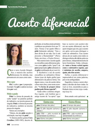 DanielTrevisan
Adriane
Schirmer,
professora.
Adriane Schirmer | Especial para a BOA VONTADE
C
om o novo Acordo Ortográ-
fico, a maioria dos acentos
diferenciais foi abolida, mas
permanecem em casos como estes:
Pôr e por
Pôr é verbo e por é preposição.
Exemplo:Voupôrocadernonamesa
feita por você.
Pôde e pode
Pôde é a forma do passado do
verbo “poder” no pretérito perfeito
do indicativo, na terceira pessoa do
singular. Pode é a forma do presente
do indicativo, também na terceira
pessoa do singular.
Vamos aos exemplos:
“Ontem, ela não pôde atender à
solicitação, mas hoje ela pode”.
“A famosa poetisa goiana Cora
Coralina (1889-1985), doceira de
Aprendendo Português
profissão,sórecebeuensinoprimário
e publicou seu primeiro livro aos 75
anos. Trouxe à luz quatro filhos e
pôde belamente salientar: ‘Tens o
dom divino de ser mãe. Em ti está
presente a Humanidade’” (Paiva
Netto, em Jesus, o Profeta Divino).
Nãousamosmaisoacentoagudo
ou circunflexo para diferenciar pala-
vras como pára (verbo “parar”) de
para(preposição);pêlo(substantivo)
depelo(combinaçãodepermaislo).
É facultativo o uso do acento
circunflexo no substantivo fôrma/
forma (caso de dupla grafia) para
diferenciá-lo da palavra forma. Em
alguns casos, o uso do acento deixa
afrasemaisclara,comonesteexem-
plo: “A forma de preparo desse
pudim pede fôrma especial”.
Ainda sobre a reforma ortográ-
fica vigente, vale lembrar que o
antigo acento de “eu apoio” (que
hoje se escreve sem acento) não
era um acento diferencial, mas há
quemimaginequesim,queoacento
em apóio servia para distinguir o
verbo do substantivo. Esse acento
deixou de ser usado como todos os
ditongos abertos éi e ói das palavras
paroxítonas, independentemente de
haver homônimo. Então, reforçan-
do: tanto a forma verbal (apoio)
como o substantivo (apoio), que
é sinônimo de auxílio, amparo,
ajuda, não têm acento.
Enfim, o acento diferencial é
imprescindível em certas palavras,
pois evita ambiguidades.
Sugestões e temas a serem abor-
dados e dúvidas são bem-vindas. Se
você as tiver, encaminhe-as para a
Redação desta revista (veja o ende-
reço na p. 6.)
Bom estudo e até a próxima!
Acento diferencial
pára (O tempo não pára.) para (O tempo não para.)
Como era Como ficou
pólo (TBV — pólo mundial de
Solidariedade Ecumênica.)
polo (TBV – polo mundial de
Solidariedade Ecumênica.)
pêlo (O pêlo daquele cachorro é
sedoso.)
pelo (O pelo daquele cachorro é
sedoso.)
pêra (Coma uma pêra.) pera (Coma uma pera.)
146 BOA VONTADE
 