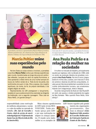 No livro Todas as coisas visíveis e invisíveis, a jornalista
e escritora Marcia Peltier conta suas intensas experiências
pelo mundo, transformadas ao longo dos anos em profun-
das reflexões. Lançada em abril na capital fluminense, a
obra apresenta o relato íntimo de uma mulher sempre em
busca da melhor versão de si. Trata da dor da perda; dos
sentimentos de quem é mãe, filha e esposa; dos insights
espirituais; da morte; da fé; da própria identidade; e da
singela alegria de existir.
Representantes da LBV prestigiaram o lançamento,
ocasião em que a autora encaminhou exemplar ao dirigente
da Instituição, com a seguinte mensagem: “Para José de
Paiva Netto, um grande abraço!”.
A mulher no mercado de trabalho, principalmente
aquela que ingressou nele na década de 1980, está
no centro da produção literária da jornalista e em-
presária Ana Paula Padrão. No livro O amor chegou
tarde em minha vida, a autora, com mais de 27 anos
de carreira e dezenas de prêmios conquistados, re-
vela que por trás da jornalista bem-sucedida há uma
mulher profundamente humana, que amadureceu
lidando com inseguranças, dores e desejos.
Durante o lançamento do título em São Paulo/SP,
em abril, ela saudou o diretor-presidente da Legião
da Boa Vontade: “Meu querido Paiva Netto, forte
abraço”.
MarciaPeltierreúne
suasexperiênciaspelo
mundo
AnaPaulaPadrãoea
relaçãodamulherna
sociedade
A jornalista, escritora e apresentadora Marcia Peltier já mediou
debates presidenciais, fez coberturas dos Jogos Olímpicos de
Atlanta e Sidney e da Copa do Mundo de Futebol de 1998.
Com mais de 27 anos de carreira, a jornalista foi âncora
de importantes telejornais do país, na TV Globo, no SBT
e na Rede Record.
João Baptista do Valle
responsabilidade como motivação
de melhoras educacionais e sociais
e o valor da mulher no mercado de
trabalho. (Dr. Jair de Carvalho e
Castro, chefe do serviço de otorri-
nolaringologiada2a
Enfermariada
Santa Casa da Misericórdia do Rio
de Janeiro/RJ.)
Meus sinceros agradecimentos
[à LBV] pela revista BOA
VONTADE. Tenho pro-
fundo apreço pela LBV
e por suas realizações no
amparo às crianças caren-
tes. O mundo seria muito
melhor se os exemplos da
LBV fossem seguidos pela grande
maioria das organizações
governamen­tais. Que
Jesus os abençoe! (João
BaptistadoValle,membro
do Conselho Deliberativo
da Federação Espírita do
Estado de São Paulo.)
PriscillaAntunes
LuizBarcelos
RosevaltedosSantos
BOA VONTADE 15
 