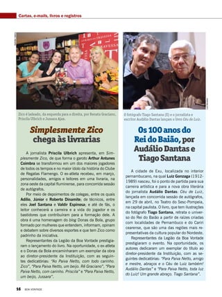 Os100anosdo
ReidoBaião,por
AudálioDantase
TiagoSantana
Simplesmente Zico
chegaàslivrarias
A cidade de Exu, localizada no interior
pernambucano, na qual Luiz Gonzaga (1912-
1989) nasceu, foi o ponto de partida para sua
carreira artística e para a nova obra literária
do jornalista Audálio Dantas: Céu de Luiz,
lançada em concorrida sessão de autógrafos,
em 29 de abril, no Teatro do Sesc-Pompeia,
na capital paulista. O livro, que tem ilustrações
do fotógrafo Tiago Santana, retrata o univer-
so do Rei do Baião a partir de raízes criadas
com localidades de Pernambuco e do Cariri
cearense, que são uma das regiões mais re-
presentativas da cultura popular do Nordeste.
Representantes da Legião da Boa Vontade
prestigiaram o evento. Na oportunidade, os
autores dedicaram um exemplar do título ao
diretor-presidente da Instituição, com as se-
guintes dedicatórias: “Para Paiva Netto, amigo
e mestre, abraços e o Céu de Luiz também!
Audálio Dantas” e “Para Paiva Netto, toda luz
do Luiz! Um grande abraço. Tiago Santana”.
A jornalista Priscila Ulbrich apresenta, em Sim-
plesmente Zico, de que forma o garoto Arthur Antunes
Coimbra se transformou em um dos maiores jogadores
de todos os tempos e no maior ídolo da história do Clube
de Regatas Flamengo. O ex-atleta recebeu, em março,
personalidades, amigos e leitores em uma livraria, na
zona oeste da capital fluminense, para concorrida sessão
de autógrafos.
Por meio de depoimentos de colegas, entre os quais
Adílio, Júnior e Roberto Dinamite; de técnicos, entre
eles Joel Santana e Valdir Espinosa; e até de fãs, o
leitor conhecerá a carreira e a vida do jogador e os
bastidores que contribuíram para a formação dele. A
obra é uma homenagem do blog Donas da Bola, grupo
formado por mulheres que entendem, informam, opinam
e debatem sobre diversos esportes e que tem Zico como
padrinho da iniciativa.
Representantes da Legião da Boa Vontade prestigia-
ram o lançamento do livro. Na oportunidade, o ex-atleta
e o Donas da Bola encaminharam um exemplar da obra
ao diretor-presidente da Instituição, com as seguin-
tes dedicatórias: “Ao Paiva Netto, com todo carinho.
Zico”, “Para Paiva Netto, um beijo. Rê Graciano”, “Para
Paiva Netto, com carinho. Priscila” e “Para Paiva Netto,
um beijo, Jussara”.
Zico é ladeado, da esquerda para a direita, por Renata Graciano,
Priscila Ulbrich e Jussara Ajax.
O fotógrafo Tiago Santana (E) e o jornalista e
escritor Audálio Dantas lançam o livro Céu de Luiz.
LuizBarcelos
NatháliaValério
Cartas, e-mails, livros e registros
16 BOA VONTADE
 