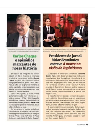 CarlosChagas
eepisódios
marcantesde
nossahistória
Em sessão de autógrafos na capital
federal, em 26 de fevereiro, o renomado
jornalista e comentarista político Carlos
Chagas lançou o livro A ditadura militar
e os golpes dentro do golpe: 1964-1969.
Nele, o autor une as próprias memórias e
relatos registrados em jornais da época para
abordar, por uma nova perspectiva, esse
período da história brasileira.
Com 490 páginas, o título poderá
ganhar continuação, num volume que co-
brirá os anos de 1970 a 1985. Chagas foi
secretário de imprensa da Presidência da
República durante o governo Costa e Silva
e viveu alguns episódios marcantes, e que
estão retratados na obra. 
No lançamento, o escritor retribuiu os
cumprimentos do dirigente da Instituição
com a seguinte dedicatória em um exemplar
do livro: “Para o caro chefe José de Paiva
Netto, com a admiração de Carlos Chagas”.
Presidentedojornal
ValorEconômico
escreveAmortena
visãodoEspiritismo
O presidente do jornal Valor Econômico, Alexandre
Caldini Neto, além de ser um dos mais destacados
executivos da área de negócios e tecnologia, é um
estudioso da doutrina espírita. Em entrevista, no dia
2 de abril, ao programa Vida Plena, da Boa Vontade
TV, o jornalista conversou sobre o seu livro A morte
na visão do Espiritismo. Segundo a obra, o assunto
não é lúgubre e deve ser encarado de forma leve e
natural. Morrer, assim como nascer, é apenas uma
etapa da vida.
O trabalho literário coloca o tema em discussão,
com o objetivo de contribuir para um aprendizado
que ajudará não apenas a lidar melhor com a partida
de quem amamos, mas também com nossa própria
morte, quando esta (novamente) chegar.
O autor encaminhou um exemplar do livro auto-
grafado ao diretor-presidente da Legião da Boa Von­
tade, com a seguinte dedicatória: “Caro Paiva Netto,
com carinho, gratidão e meus parabéns pelo belo
trabalho. Tomara que a leitura seja agradável e útil.
Um bom abraço. Caldini”.
O jornalista Alexandre Caldini Neto (D), presidente do jornal Valor
Econômico, e Daniel Guimarães, apresentador da Boa Vontade TV.
O jornalista e conselheiro da Ordem do Mérito da
Fraternidade Ecumênica do ParlaMundi da LBV.
VivianR.Ferreira
JoséGonçalo
BOA VONTADE 17
 