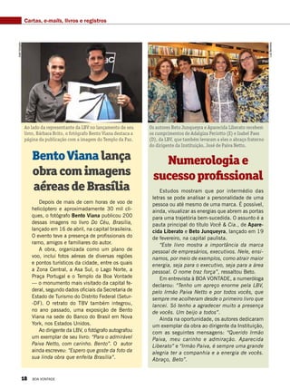 Cartas, e-mails, livros e registros
Ao lado da representante da LBV no lançamento de seu
livro, Bárbara Brito, o fotógrafo Bento Viana destaca a
página da publicação com a imagem do Templo da Paz.
Os autores Beto Junqueyra e Aparecida Liberato recebem
os cumprimentos de Adalgiza Periotto (E) e Isabel Paes
(D), da LBV, que também levaram a eles o abraço fraterno
do dirigente da Instituição, José de Paiva Netto.
BentoVianalança
obracomimagens
aéreasdeBrasília
Numerologiae
sucessoprofissional
Depois de mais de cem horas de voo de
helicóptero e aproximadamente 30 mil cli-
ques, o fotógrafo Bento Viana publicou 200
dessas imagens no livro Do Céu, Brasília,
lançado em 16 de abril, na capital brasileira.
O evento teve a presença de profissionais do
ramo, amigos e familiares do autor. 
A obra, organizada como um plano de
voo, inclui fotos aéreas de diversas regiões
e pontos turísticos da cidade, entre os quais
a Zona Central, a Asa Sul, o Lago Norte, a
Praça Portugal e o Templo da Boa Vontade
— o monumento mais visitado da capital fe-
deral, segundo dados oficiais da Secretaria de
Estado de Turismo do Distrito Federal (Setur-
-DF). O retrato do TBV também integrou,
no ano passado, uma exposição de Bento
Viana na sede do Banco do Brasil em Nova
York, nos Estados Unidos.
Ao dirigente da LBV, o fotógrafo autografou
um exemplar de seu livro: “Para o admirável
Paiva Netto, com carinho. Bento”. O autor
ainda escreveu: “Espero que goste da foto da
sua linda obra que enfeita Brasília”.
Estudos mostram que por intermédio das
letras se pode analisar a personalidade de uma
pessoa ou até mesmo de uma marca. É possível,
ainda, visualizar as energias que abrem as portas
para uma trajetória bem-sucedida. O assunto é a
pauta principal do título Você & Cia., de Apare-
cida Liberato e Beto Junqueyra, lançado em 19
de fevereiro, na capital paulista.
“Este livro mostra a importância da marca
pessoal de empresários, executivos. Nele, ensi-
namos, por meio de exemplos, como atrair maior
energia, seja para o executivo, seja para a área
pessoal. O nome traz força”, ressaltou Beto.
Em entrevista à BOA VONTADE, a numeróloga
declarou: “Tenho um apreço enorme pela LBV,
pelo Irmão Paiva Netto e por todos vocês, que
sempre me acolheram desde o primeiro livro que
lancei. Só tenho a agradecer muito a presença
de vocês. Um beijo a todos”.
Ainda na oportunidade, os autores dedicaram
um exemplar da obra ao dirigente da Instituição,
com as seguintes mensagens: “Querido Irmão
Paiva, meu carinho e admiração. Aparecida
Liberato” e “Irmão Paiva, é sempre uma grande
alegria ter a companhia e a energia de vocês.
Abraço, Beto”.
JoséGonçalo
LuizBarcelos
18 BOA VONTADE
 