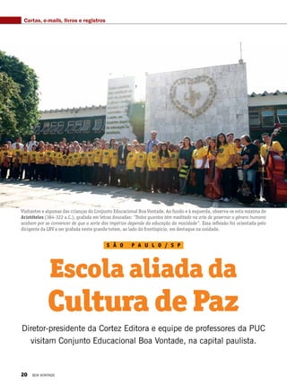 S ã o p a u l o / S P
Escola aliada da
Cultura de Paz
Diretor-presidente da Cortez Editora e equipe de professores da PUC
visitam Conjunto Educacional Boa Vontade, na capital paulista.
Cartas, e-mails, livros e registros
Visitantes e algumas das crianças do Conjunto Educacional Boa Vontade. Ao fundo e à esquerda, observa-se esta máxima de
Aristóteles (384-322 a.C.), grafada em letras douradas: “Todos quantos têm meditado na arte de governar o gênero humano
acabam por se convencer de que a sorte dos impérios depende da educação da mocidade”. Essa reflexão foi orientada pelo
dirigente da LBV a ser grafada neste grande totem, ao lado do frontispício, em destaque na unidade.
20 BOA VONTADE
 
