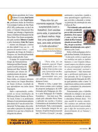 Visite, apaixone-se
e ajude a LBV!
OConjuntoEducacionalBoaVontade estálocalizadonaAvenidaRudge,630/700
—BomRetiro,emSãoPaulo/SP.Paraoutrasinformações,ligue:(11)3225-4500.
O
diretor-presidente da Cortez
EditoraeLivraria,JoséXavier
Cortez, e a dra. Ivani Fazen-
da, professora titular da Pontifícia
Universidade Católica de São Paulo
(PUC-SP), conheceram, no dia 8 de
maio, o Conjunto Educacional Boa
Vontade, que abrange a Supercreche
JesuseoInstitutodeEducaçãoJoséde
Paiva Netto. Eles foram acompanha-
dos pela escritora Silmara Casadei
e pela ilustradora Lisie De Lucca
— mestres em Educação e autoras
da obra infantil Como um rio — O
percurso do menino Cortez —, e por
integrantes do Grupo de Estudos e
Pesquisa em Interdisciplinaridade
(Gepi), criado pela dra. Ivani.
A equipe foi recepcionada pelo
Grupo de Instrumentistas
InfantojuvenilBoaVontade
epeloCoralEcumênicoIn-
fantojuvenil Boa Vontade,
formados por alunos do
estabelecimento de ensino.
Além de uma canção de
boas-vindas, as crianças entoaram
uma música na Língua Brasileira
de Sinais (Libras), resultado do
que aprenderam nas aulas dessa
linguagem.
Após a apresentação, conhe-
ceram as novas instalações da
Biblioteca Bruno Simões de Paiva.
No local, Cortez e as professoras
SilmaraeLisieministrarampalestra
para alunos do 5o
ano do ensino fun-
damental. No bate-papo, eles conta-
ram sobre o processo de criação do
referido livro que traz a história do
dirigente da editora.
“Para mim, foi um
momento especial. Fiquei
surpreendido [com o tra-
balho]. Com escolas como
esta, é possível ter um Bra-
sil melhor. Hoje tive uma
oportunidade rara, pois
este ambiente é muito educativo”,
destacou Cortez.
Durante a visita, o grupo tam-
bém tomou contato com a prática
da proposta pedagógica da LBV
(formada pela Pedagogia do Afe-
to e pela Pedagogia do Cidadão
Ecumênico — leia mais na p. 94),
criada pelo educador Paiva Netto
e aplicada nas escolas e Centros
Comunitários deAssistência Social
da Instituição. Nela, a preocupação
com a formação integral do ser
humano (Espírito-biopsicossocial)
une “Cérebro e Coração”, ou seja,
sentimento e raciocínio, visando a
uma aprendizagem significativa,
que convida o educando a tornar-
-se partícipe da construção de uma
Cultura de Paz.
“Fuivisitandocadasaladeaula
e senti-me gratificada
por ter tido esta manhã
fantástica. Este espaço
é como se fosse uma
cidadedaBoaVontade,
situadaemumailhade
Paz, em que a raciona-
lidadeestámisturadacomoafeto”,
afirmou a dra. Ivani.
Sobre a linha pedagógica da Le-
giãodaBoaVontade,Lisiedestacou:
“A educação estética é aquela que
nos mobiliza em todos os âmbitos
humanos, e este Conjunto Educa-
cional cumpre esse objetivo, porque
há essa preocupação de mobilizar
os alunos emocional, racional e
espiritualmente”. Vale mencionar
que a professora participou, no
ano passado, do 12o
Congresso
Internacional de Educação da LBV,
no qual palestrou sobre o tema “A
experiência estética como caminho
para a semeadura do entusiasmo
pelo conhecimento”.
Entusiasmada com o trabalho
oferecido às crianças e aos jovens
atendidos na unidade de ensino,
a educadora Silmara disse: “Foi
uma manhã de muitas emoções.
Nós sentimos um ambiente muito
aquecido,favorávelàamorosidade,
que é algo tão necessário para o
desenvolvimento do ser humano”,
completou.
“Para mim foi um
momento especial. Fiquei
surpreendido [com o
trabalho]. Com escolas
como esta, é possível ter
um Brasil melhor. Hoje
tive uma oportunidade
rara, pois este ambiente
é muito educativo.”
José Xavier Cortez
Diretor-presidente da Cortez Editora
e Livraria
José Xavier Cortez
Dra. Ivani Fazenda
LuizBarcelos
Divulgação
BOA VONTADE 21
 
