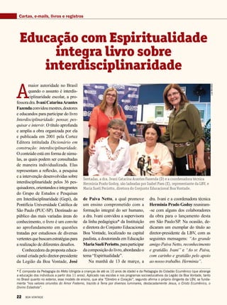 Cartas, e-mails, livros e registros
A
maior autoridade no Brasil
quando o assunto é interdis-
ciplinaridade escolar, a pro-
fessoradra.IvaniCatarinaArantes
Fazendaconvidoumestres,doutores
e educandos para participar do livro
Interdisciplinaridade: pensar, pes-
quisar e intervir. O título aprofunda
e amplia a obra organizada por ela
e publicada em 2001 pela Cortez
Editora intitulada Dicionário em
construção: interdisciplinaridade.
O conteúdo está em forma de súmu-
las, as quais podem ser consultadas
de maneira individualizada. Elas
representam a reflexão, a pesquisa
e a intervenção desenvolvidas sobre
interdisciplinaridade pelos 36 pes-
quisadores,orientandoseintegrantes
do Grupo de Estudos e Pesquisas
em Interdisciplinaridade (Gepi), da
Pontifícia Universidade Católica de
São Paulo (PUC-SP). Destinado ao
público das mais variadas áreas do
conhecimento, o livro é um convite
ao aprofundamento em questões
tratadas por estudiosos de diversas
vertentesquebuscamestratégiaspara
a realização de diferentes desafios.
Conhecedora da proposta educa-
cional criada pelo diretor-presidente
da Legião da Boa Vontade, José
Educação com Espiritualidade
integra livro sobre
interdisciplinaridade
de Paiva Netto, a qual promove
um ensino comprometido com a
formação integral do ser humano,
a dra. Ivani convidou a supervisora
da linha pedagógica* da Instituição
e diretora do Conjunto Educacional
Boa Vontade, localizado na capital
paulista, a doutoranda em Educação
MariaSuelíPeriotto,paraparticipar
dacomposiçãodolivro,abordando o
tema “Espiritualidade”.
Na manhã de 13 de março, a
dra. Ivani e a coordenadora técnica
Herminia Prado Godoy reuniram-
-se com alguns dos colaboradores
da obra para o lançamento desta
em São Paulo/SP. Na ocasião, de-
dicaram um exemplar do título ao
diretor-presidente da LBV, com as
seguintes mensagens: “Ao grande
amigo Paiva Netto, reconhecimento
e gratidão. Ivani” e “Ao sr. Paiva,
com carinho e gratidão pelo apoio
ao nosso trabalho. Herminia”.
* É composta da Pedagogia do Afeto (dirigida a crianças de até os 10 anos de idade) e da Pedagogia do Cidadão Ecumênico (que abrange
a educação dos indivíduos a partir dos 11 anos). Aplicado nas escolas e nos programas socioeducativos da Legião da Boa Vontade, tanto
no Brasil quanto no exterior, esse modelo de ensino, que alia “Cérebro e Coração”, segundo afirma o próprio dirigente da LBV, se funda-
menta “nos valores oriundos do Amor Fraterno, trazido à Terra por diversos luminares, destacadamente Jesus, o Cristo Ecumênico, o
Divino Estadista”.
Sentadas, a dra. Ivani Catarina Arantes Fazenda (D) e a coordenadora técnica
Herminia Prado Godoy, são ladeadas por Isabel Paes (E), representante da LBV, e
Maria Suelí Periotto, diretora do Conjunto Educacional Boa Vontade.
LuizBarcelos
22 BOA VONTADE
 