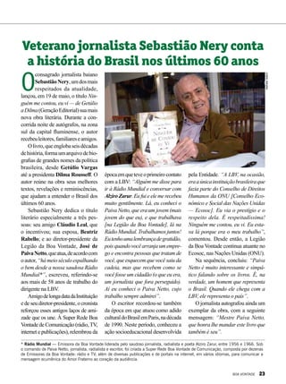 NatháliaValério
O
consagrado jornalista baiano
SebastiãoNery,umdosmais
respeitados da atualidade,
lançou, em 19 de maio, o título Nin-
guém me contou, eu vi — de Getúlio
aDilma(GeraçãoEditorial)suamais
nova obra literária. Durante a con-
corrida noite de autógrafos, na zona
sul da capital fluminense, o autor
recebeuleitores,familiareseamigos.
Olivro,queenglobaseisdécadas
dehistória,formaumarquivodebio-
grafias de grandes nomes da política
brasileira, desde Getúlio Vargas
até a presidenta Dilma Rousseff. O
autor reúne na obra seus melhores
textos, revelações e reminiscências,
que ajudam a entender o Brasil dos
últimos 60 anos.
Sebastião Nery dedica o título
literário especialmente a três pes-
soas: seu amigo Cláudio Leal, que
o incentivou; sua esposa, Beatriz
Rabello; e ao diretor-presidente da
Legião da Boa Vontade, José de
PaivaNetto,queatua,deacordocom
oautor,“hámeioséculoespalhando
o bem desde a nossa saudosa Rádio
Mundial*”, escreveu, referindo-se
aos mais de 58 anos de trabalho do
dirigente na LBV.
AmigodelongadatadaInstituição
e de seu diretor-presidente, o cronista
reforçou esses antigos laços de ami-
zade que os une. À Super Rede Boa
Vontade de Comunicação (rádio,TV,
internet e publicações), relembrou da
Veterano jornalista Sebastião Nery conta
a história do Brasil nos últimos 60 anos
* Rádio Mundial — Emissora da Boa Vontade liderada pelo saudoso jornalista, radialista e poeta Alziro Zarur, entre 1956 e 1966. Sob
o comando de Paiva Netto, jornalista, radialista e escritor, foi criada a Super Rede Boa Vontade de Comunicação, composta por dezenas
de Emissoras da Boa Vontade: rádio e TV; além de diversas publicações e de portais na internet, em vários idiomas, para comunicar a
mensagem ecumênica do Amor Fraterno ao coração da audiência.
épocaemqueteveoprimeirocontato
com a LBV: “Alguém me disse para
ir à Rádio Mundial e conversar com
Alziro Zarur. Eu fui e ele me recebeu
muito gentilmente. Lá, eu conheci o
Paiva Netto, que era um jovem (mais
jovem do que eu), e que trabalhava
[na Legião da Boa Vontade], lá na
RádioMundial.Trabalhamosjuntos!
Eutenhoumalembrançadegratidão,
pois quando você arranja um empre-
go e encontra pessoas que tratam de
você, que esquecem que você saiu da
cadeia, mas que recebem como se
você fosse um cidadão (o que eu era,
um jornalista que fora perseguido).
Aí eu conheci o Paiva Netto, cujo
trabalho sempre admirei”.
O escritor recordou-se também
da época em que atuou como adido
culturaldoBrasilemParis,nadécada
de 1990. Neste período, conheceu a
ação socioeducacional desenvolvida
pela Entidade. “A LBV, na ocasião,
eraaúnicainstituiçãobrasileiraque
fazia parte do Conselho de Direitos
Humanos da ONU [Conselho Eco-
nômico e Social das Nações Unidas
— Ecosoc]. Eu via o prestígio e o
respeito dela. É respeitadíssima!
Ninguém me contou, eu vi. Eu esta-
va lá porque era o meu trabalho”,
comentou. Desde então, a Legião
da Boa Vontade continua atuante no
Ecosoc, nas Nações Unidas (ONU).
Na sequência, concluiu: “Paiva
Netto é muito interessante e simpá-
tico falando sobre os livros. É, na
verdade, um homem que representa
o Brasil. Quando ele chega com a
LBV, ele representa o país”.
O jornalista autografou ainda um
exemplar da obra, com a seguinte
mensagem: “Mestre Paiva Netto,
que honra lhe mandar este livro que
também é seu”.
BOA VONTADE 23
 