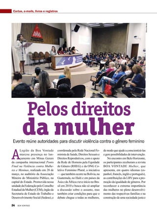 A
Legião da Boa Vontade
marcou presença no lan-
çamento em Minas Gerais
da campanha internacional Ponto
Final na Violência contra Mulhe-
res e Meninas, realizado em 28 de
março, no auditório da Associação
Mineira do Ministério Público, na
capital do Estado. Promovida nessa
unidadedaFederaçãopeloConselho
EstadualdaMulher(CEM),órgãoda
Secretaria de Estado do Trabalho e
DesenvolvimentoSocial(Sedese),e
Evento reúne autoridades para discutir violência contra o gênero feminino
coordenada pela Rede Nacional Fe-
ministadeSaúde,DireitosSexuaise
Direitos Reprodutivos, com o apoio
da Rede de Homens pela Equidade
de Gênero (RHEG) e da ONG Co-
letivo Feminino Plural, a iniciativa
—quetambémocorrenaBolívia,na
Guatemala, no Haiti e em países da
ÁsiaedaÁfricaeteveinícionoBra-
sil em 2010 e busca não só ampliar
a discussão sobre o assunto, mas
também criar condições para que o
debate chegue a todas as mulheres,
demodoqueajudeaconscientizá-las
egerepossibilidadesdeintervenção.
No encontro em Belo Horizonte,
os participantes receberam a revista
BOA VONTADE Mulher, que
apresenta, em quatro idiomas (es-
panhol, francês, inglês e português),
as contribuições da LBV para a pro-
moção da igualdade de gêneros. Por
reconhecer a extrema importância
das mulheres no pleno desenvolvi-
mento das respectivas famílias e na
construção de uma sociedade justa e
Pelosdireitos
da mulher
MônicaMendes
Cartas, e-mails, livros e registros
24 BOA VONTADE
 