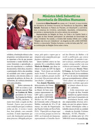 sença, pelo apoio e espero que se
integrem nesta campanha para que
façamos a diferença”.
Quem também esteve no lan-
çamento foi a conselheira tutelar
Maria da Piedade, que disse co-
nhecer as ações da LBV há algum
tempo. “Vocês fazem um trabalho
muito bonito. É interessante que
todas as mulheres possam receber
[a revista]. Elas precisam saber dos
seus direitos”, completou.
Para Jeanete Mazzieiro, secre-
tária-executiva do Fórum
de Mulheres do Mercosul
no Brasil, foi bom reen-
contrar representantes da
LBV após a apresenta-
ção da BOA VONTADE
Mulher na 58a
sessão
da Comissão sobre a Situação da
Mulher, realizada de 10 a 21 de
março, na sede da Organização
das Nações Unidas em NovaYork,
EUA. “Fiquei feliz ao chegar aqui
e ver a revista, porque eu estive na
ONU, na Comissão do Itamaraty,
representando o Conselho Nacio-
solidária, a Instituição oferece a elas
programas socioeducacionais que
as capacitam a fim de que possam
incrementar a renda familiar, bem
como fomentam o aprendizado, a
troca de experiências e a melhoria
daautoestima.Alémdisso,incentiva
a participação efetiva das atendidas
na sociedade com vistas à garantia
dos direitos e dos deveres delas e à
superação da pobreza, da fome, do
isolamento, da violência doméstica
e de outros desafios.
Sobre a presença da
LBV no evento e a pu-
blicação especial, Neu-
sa Cardoso de Melo,
presidente do Conse-
lho Estadual da Mulher
(CEM), declarou: “É
muito bem-vinda a Legião da Boa
Vontade. Espero que possamos
criarcondiçõesparaqueaviolência
tenha um fim. A revista é muito
boa, bem editada, com conteúdo
excelente. É muito importante que
vocês [da Instituição] participem
deste processo. Obrigada pela pre-
A presidenta Dilma Rousseff deu posse, em 1o
de abril, à nova ministra
da Secretaria de Direitos Humanos da Presidência da República, Ideli
Salvatti. Realizada no Palácio do Planalto, em Brasília/DF, a cerimônia
teve a presença de ministros, autoridades, deputados, embaixadores,
jornalistas e representantes de outros setores da sociedade.
Representantes da Religião de Deus, do Cristo e do Espírito Santo e
da Legião da Boa Vontade participaram da solenidade de transmissão de
cargo ministerial. Na ocasião, a ministra Ideli recebeu folheto com o artigo
“Religião não rima com intolerância”, do dirigente da LBV, a BOA VONTADE
Mulher e o documento “Direitos Humanos: a união de todos pela Paz”, com
as contribuições da Religião Divina sobre o tema.
MinistraIdeliSalvattina
SecretariadeDireitosHumanos
NeusaCardosodeMelo Jeanete Mazzieiro
Fotos:MônicaMendes
JoséGonçalo
nal dos Direitos da Mulher, e lá
recebi a publicação, que estava
sendo lançada. O caminho é este:
unir as forças, caminhar para que
a gente consiga acabar com essa
violência sem tamanho”, afirmou.
A professora Ileana Nico-
li França, da Escola Professor
CaetanoAzeredo, levou estudantes
do 9º ano do ensino fundamental
para que acompanhassem o debate.
“Estes alunos vão multiplicar as
informações recebidas aqui para
os demais alunos da esco-
la”, salientou.
Cabe mencionar que
a Legião da Boa Vontade
mantém na capital mineira
um Centro Comunitário de
Assistência Social, onde
são empreendidas diversas ativi-
dades em prol do gênero femini-
no. Outras informações sobre o
trabalho desenvolvido na unidade
— situada na Avenida Cristiano
Machado, 10.765, Planalto —
podem ser obtidas pelo tel. (31)
3490-8101 ou no site www.lbv.org.
BOA VONTADE 25
 