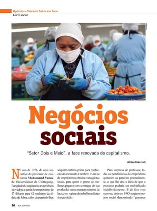 Opinião — Terceiro Setor em foco
Lucro social
Negócios
Airton Grazzioli
“Setor Dois e Meio”, a face renovada do capitalismo.
sociais
N
o ano de 1976, de uma ini-
ciativa do professor de eco-
nomia Muhammad Yunus,
da Universidade de Chittagong,
Bangladesh,surgiuumaexperiência
inovadora a partir do empréstimo de
27 dólares para 42 mulheres da al-
deia de Jobra, a fim de permitir-lhes
adquirir matéria-prima para confec-
çãodeartesanatoetambémlivrar-se
deempréstimosobtidoscomagiotas
locais, para quem o grupo de mu-
lheres pagava com a entrega de sua
produção,numamargemmínimade
lucro,emregimedetrabalhoanálogo
à escravidão.
Para surpresa do professor, to-
das as beneficiárias do empréstimo
quitaram as parcelas pontualmen-
te, o que lhe deu a ideia de que o
processo poderia ser multiplicado
indefinidamente. E de fato isso
ocorreu, pois em 1983 surgiu o pro-
jeto social denominado “grameen
Divulgação
26 BOA VONTADE
 