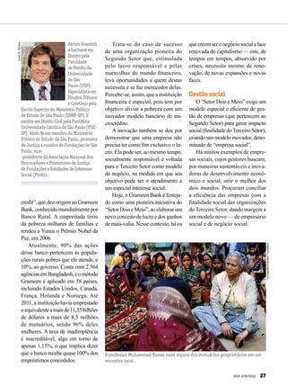 VivianR.Ferreira
AirtonGrazzioli
ébacharelem
Direitopela
Faculdade
deDireitoda
Universidade
deSão
Paulo(USP).
Especialistaem
DireitosDifusos
eColetivospela
EscolaSuperiordoMinistérioPúblico
doEstadodeSãoPaulo(ESMP-SP).É
mestreemDireitoCivilpelaPontifícia
UniversidadeCatólicadeSãoPaulo(PUC-
SP).AlémdesermembrodoMinistério
PúblicodoEstadodeSãoPaulo,promotor
deJustiçaecuradordeFundaçõesdeSão
Paulo,vice-
-presidentedaAssociaçãoNacionaldos
ProcuradoresePromotoresdeJustiça
deFundaçõeseEntidadesdeInteresse
Social(Profis).
credit”,quedeuorigemaoGrameen
Bank, conhecido mundialmente por
Banco Rural. A empreitada tirou
da pobreza milhares de famílias e
rendeu a Yunus o Prêmio Nobel da
Paz, em 2006.
Atualmente, 90% das ações
desse banco pertencem às popula-
ções rurais pobres que ele atende, e
10%, ao governo. Conta com 2.564
agênciasemBangladesh,eométodo
Grameen é aplicado em 58 países,
incluindo Estados Unidos, Canadá,
França, Holanda e Noruega. Até
2011,ainstituiçãohaviaemprestado
oequivalenteamaisde11,35bilhões
de dólares a mais de 8,5 milhões
de mutuários, sendo 96% deles
mulheres. A taxa de inadimplência
é inacreditável, algo em torno de
apenas 1,15%, o que implica dizer
que o banco recebe quase 100% dos
empréstimos concedidos.
Trata-se do caso de sucesso
de uma organização pioneira do
Segundo Setor que, estimulada
pelo lucro responsável e pelas
maravilhas do mundo financeiro,
leva oportunidades a quem destas
necessita e se faz merecedor delas.
Percebe-se, assim, que a instituição
financeira é especial, pois tem por
objetivo aliviar a pobreza com um
inovador modelo bancário de mi-
crocrédito.
A inovação também se deu por
demonstrar que uma empresa não
precisa ter como fim exclusivo o lu-
cro. Ela pode ser, ao mesmo tempo,
socialmente responsável e voltada
para o Terceiro Setor como modelo
de negócio, na medida em que seu
objetivo pode ser o atendimento a
um especial interesse social.
Hoje, o Grameen Bank é festeja-
do como uma pioneira iniciativa do
“SetorDoiseMeio”,aoelaborarum
novo conceito de lucro e dos ganhos
de mais-valia. Nesse contexto, há os
quecreemseronegóciosocialaface
renovada do capitalismo — este, de
tempos em tempos, absorvido por
crises, necessita mesmo de reno-
vação, de novas expansões e novas
faces.
Gestão social
O “Setor Dois e Meio” exige um
modelo especial e eficiente de ges-
tão de empresas (que pertencem ao
Segundo Setor) para gerar impacto
social(finalidadedoTerceiroSetor),
criando um modelo inovador, deno-
minado de “empresa social”.
Há muitos exemplos de empre-
sas sociais, cujos gestores buscam,
por maneiras sustentáveis e inova-
doras de desenvolvimento econô-
mico e social, unir o melhor dos
dois mundos. Procuram conciliar
a eficiência das empresas com a
finalidade social das organizações
do Terceiro Setor, dando margem a
um modelo novo — de empresário
social e de negócio social.
O professor Muhammad Yunus ouve alguns dos mutuários-proprietários em um
encontro local.
Divulgação/GrameenFoundation
BOA VONTADE 27
 