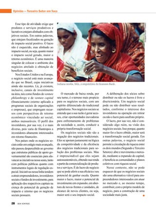 Esse tipo de atividade exige que
produtos e serviços produtivos e
lucrativosestejamalinhadoscomob-
jetivos sociais. Em outras palavras,
que estejam focalizados na geração
de impacto social positivo. O lucro
não é esquecido, mas alinhado ao
impactosocial,ouseja,quantomaior
o impacto social gerado, maior o
retorno econômico. É uma maneira
singular de colocar o ambiente dos
negócios atrelado à obtenção de
benefícios sociais.
NosEstadosUnidosenaEuropa,
o negócio social está mais avança-
do que no Brasil, cujas iniciativas
ainda são recentes. Lá, já existem,
inclusive, canais de investimento
na área, tais como fundos de venture
philanthropy e de venture capital
(financiamento externo aplicado a
programas sociais de organizações
e empresas), que empregam recur-
sos com perspectivas de retorno
econômico vinculado ao social,
ambos mensuráveis. O perfil dos
investidores, por sua vez, é o mais
diverso, pois varia de filantropos a
investidores altamente interessados
em retorno financeiro.
Nos países onde os negócios so-
ciaisestãoemestágiomaisavançado,
não passou despercebido ao governo
que estruturas públicas de apoio go-
vernamental são essenciais para ala-
vancarasiniciativasnessaseara,tanto
com políticas públicas quanto com
instrumentos legais de regulação es-
pecial.Iniciativasnessalinhatendem
aatrairempreendedores,investidores
sociaisefundosdeinvestimento,para
aplicação dos respectivos capitais na
crença do potencial de geração de
impacto e retorno que os negócios
sociais possuem.
O mercado de baixa renda, por
seu turno, é o terreno mais propício
para os negócios sociais, com um
espírito diferenciado do tradicional
capitalismo.Nosnegóciossociaisse
entendequeasuarazãoégeraraces-
sos, criar oportunidades inovadoras
para enfrentamento de problemas
da sociedade e, assim, conduzir a
própria transformação social.
Os negócios sociais não são a
negação dos negócios tradicionais.
Eles se apoiam justamente na lógica
da competitividade e da eficiência
dos negócios tradicionais para so-
lução dos problemas sociais. Mas
é imprescindível que eles sejam
autossustentáveis,obtendosuarenda
apartirdacomercializaçãodeprodu-
toseserviços.Édolucrodonegócio
quesepodeaferirasuaeficáciaeseu
potencial de ganhar escala. Quanto
maior o lucro, maior o potencial de
investimentoemexpansão,emaber-
tura de novas frentes e unidades, de
alcance de novos clientes, ou seja,
maior será o seu impacto social.
A deliberação dos sócios sobre
distribuir ou não os lucros é livre e
discricionária. Um negócio social
pode ou não distribuir seus resul-
tados, conforme o interesse dos
investidores na operação em retirar
ounãoolucroparausufrutopróprio.
O lucro, por sua vez, não é con-
siderado algo ruim, na visão dos
negóciossociais.Issoporque,quanto
maior for o lucro obtido, maior será
a transformação social gerada. Em
outras palavras, o negócio social
permiteacirculaçãoderiquezaentre
osdoismundos(SegundoeTerceiro
Setores):abreemovimentaomerca-
do, mediante a expansão do capital;
e beneficia as comunidades e planos
coletivos com riqueza social.
Nesse contexto, não se pode
esquecer de que os negócios sociais
são uma alternativa viável para em-
preendedores interessados em atuar
no mercado e, ao mesmo tempo,
contribuir, com o próprio modelo de
negócio, para a construção de uma
sociedade mais justa.
Indiana recebe, feliz, o empréstimo do Grameen Bank.
Divulgação/GrameenFoundation
Opinião — Terceiro Setor em foco
28 BOA VONTADE
 