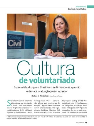 Voluntariado
S
e for considerado o número
absoluto de sua população,
o Brasil* está entre as dez
nações do planeta com mais vo-
luntários (cerca de 34 milhões),
segundo o levantamento “World
Especialista diz que o Brasil vem se firmando na questão
e destaca a atuação jovem no setor
Culturadevoluntariado
Giving Index  2013 — Uma vi-
são global das tendências de
doação”. Apesar disso, o mesmo
estudo encomendado pela orga-
nização britânica Charities Aid
Foundation (CAF) ao instituto
de pesquisa Gallup World Pool
e realizado com 155 mil pessoas
em 135 países, revela que nossa
pátria está apenas na 91a
posição
no ranking dos povos mais gene-
rosos. De acordo com o trabalho,
* O Brasil é o quinto país mais populoso do mundo, com mais de 190 milhões de habitantes, de acordo com dados do Censo 2010, do
Instituto Brasileiro de Geografia e Estatística (IBGE).
Dra. Lúcia Maria Bludeni
Mariane de Oliveira Luz | Fotos: Vivian R. Ferreira
BOA VONTADE 29
 