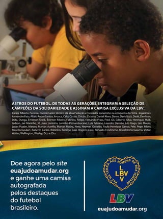 Carlos Alberto Parreira, coordenador técnico da atual Seleção e treinador canarinho na conquista do Tetra. Jogadores:
Alexandre Pato, Altair, André Santos, Arouca, Cafu, Cássio, Chicão, Cicinho, Daniel Alves, Dante, David Luiz, Dedé, Denílson,
Dida, Dunga, Emerson Sheik, Éverton Ribeiro, Fabrício, Felipe, Fernando Prass, Fred, Gil, Gilberto Silva, Henrique, Hulk,
Jadson, Jair Marinho, Jô, Juan, Juninho, Juninho Pernambucano, Luís Fabiano, Leandro Damião, Léo Gago, Léo Moura,
Lucas Piazón, Marcos, Marcos Aurélio, Marcos Rocha, Neto, Neymar, Osvaldo, Paulo Henrique Ganso, Pelé, Pepe, Réver,
Ricardo Goulart, Roberto Carlos, Robinho, Rodrigo Caio, Rogério Ceni, Ronaldo Fenômeno, Ronaldinho Gaúcho, Victor,
Walter, Wellington, Wesley, Zico e Zito.
Astros do futebol, de todas as gerações, integram a seleção DE
campeões da solidariedade e assinaM a camisa exclusiva da LBV:
 