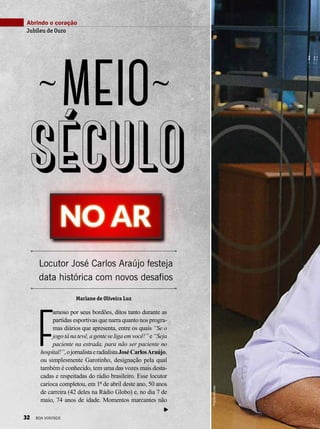 F
amoso por seus bordões, ditos tanto durante as
partidas esportivas que narra quanto nos progra-
mas diários que apresenta, entre os quais “Se o
jogotánatevê,agenteseligaemvocê!”e“Seja
paciente na estrada, para não ser paciente no
hospital!”,ojornalistaeradialistaJoséCarlosAraújo,
ou simplesmente Garotinho, designação pela qual
também é conhecido, tem uma das vozes mais desta-
cadas e respeitadas do rádio brasileiro. Esse locutor
carioca completou, em 1º de abril deste ano, 50 anos
de carreira (42 deles na Rádio Globo) e, no dia 7 de
maio, 74 anos de idade. Momentos marcantes não
Abrindo o coração
Jubileu de Ouro
meio
Locutor José Carlos Araújo festeja
data histórica com novos desafios
século
~ ~
PriscillaAntunes
Mariane de Oliveira Luz
32 BOA VONTADE
 