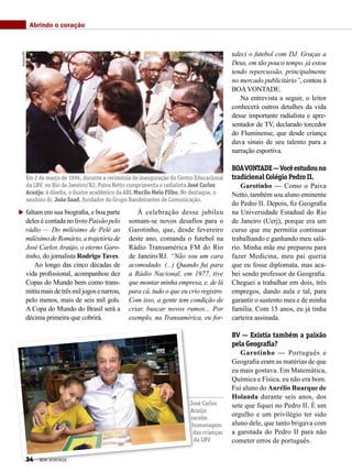 faltam em sua biografia, e boa parte
deles é contada no livro Paixão pelo
rádio — Do milésimo de Pelé ao
milésimodeRomário,atrajetóriade
José Carlos Araújo, o eterno Garo-
tinho, do jornalista Rodrigo Taves.
Ao longo das cinco décadas de
vida profissional, acompanhou dez
Copas do Mundo bem como trans-
mitiumaisdetrêsmiljogosenarrou,
pelo menos, mais de seis mil gols.
A Copa do Mundo do Brasil será a
décima primeira que cobrirá.
À celebração desse jubileu
somam-se novos desafios para o
Garotinho, que, desde fevereiro
deste ano, comanda o futebol na
Rádio Transamérica FM do Rio
de Janeiro/RJ. “Não sou um cara
acomodado. (...) Quando fui para
a Rádio Nacional, em 1977, tive
que montar minha empresa, e, de lá
para cá, tudo o que eu crio registro.
Com isso, a gente tem condição de
criar, buscar novos rumos... Por
exemplo, na Transamérica, eu for-
Abrindo o coração
taleci o futebol com DJ. Graças a
Deus, em tão pouco tempo, já estou
tendo repercussão, principalmente
no mercado publicitário”, contou à
BOAVONTADE.
Na entrevista a seguir, o leitor
conhecerá outros detalhes da vida
desse importante radialista e apre-
sentador de TV, declarado torcedor
do Fluminense, que desde criança
dava sinais de seu talento para a
narração esportiva.
BOAVONTADE—Vocêestudouno
tradicional Colégio Pedro II.
Garotinho — Como o Paiva
Netto, também sou aluno eminente
do Pedro II. Depois, fiz Geografia
na Universidade Estadual do Rio
de Janeiro (Uerj), porque era um
curso que me permitia continuar
trabalhando e ganhando meu salá-
rio. Minha mãe me preparou para
fazer Medicina, meu pai queria
que eu fosse diplomata, mas aca-
bei sendo professor de Geografia.
Cheguei a trabalhar em dois, três
empregos, dando aula e tal, para
garantir o sustento meu e de minha
família. Com 15 anos, eu já tinha
carteira assinada.
BV — Existia também a paixão
pela Geografia?
Garotinho — Português e
Geografia eram as matérias de que
eu mais gostava. Em Matemática,
Química e Física, eu não era bom.
Fui aluno do Aurélio Buarque de
Holanda durante seis anos, dos
sete que fiquei no Pedro II. É um
orgulho e um privilégio ter sido
aluno dele, que tanto brigava com
a garotada do Pedro II para não
cometer erros de português.
Em 2 de março de 1996, durante a cerimônia de inauguração do Centro Educacional
da LBV, no Rio de Janeiro/RJ, Paiva Netto cumprimenta o radialista José Carlos
Araújo; à direita, o ilustre acadêmico da ABL Murilo Melo Filho. No destaque, o
saudoso dr. João Saad, fundador do Grupo Bandeirantes de Comunicação.
ArquivoBVPriscillaAntunes
José Carlos
Araújo
recebe
homenagem
das crianças
da LBV.
34 BOA VONTADE
 