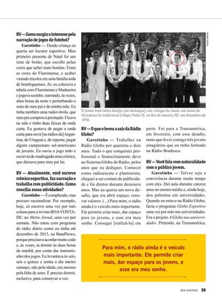 BV—Comosurgiuointeressepela
narraçãodejogosdefutebol?
Garotinho — Desde criança eu
queria ser locutor esportivo. Meu
primeiro presente de Natal foi um
time de botão, que escolhi pelas
cores que achei mais bonitas. Eram
as cores do Fluminense, e acabei
virandotricoloremumafamíliatoda
de botafoguenses.Aí, eu colocava a
tabela com Fluminense e Madureira
ejogavasozinho,narrando,àsvezes,
altas horas da noite e perturbando o
sono de meu pai e de minha mãe. Eu
tinha também uma radiovitrola, que
meupaicomprouàprestação.Ficava
na sala e tinha duas faixas de onda
curta. Eu gostava de pegar a onda
curtaparaouvir[asrádiosda]Argen-
tina, do Uruguai e, de repente, pegar
algum campeonato sul-americano
de juvenis. Eu ouvia o jogo todo e
escreviademadrugadaumacrônica,
que deixava para meu pai ler.
BV — Atualmente, você escreve
crônicaesportiva,faznarraçãoe
trabalhacompublicidade.Como
concilia essas atividades?
Garotinho—Écomplicado,mas
procuro racionalizar. Por exemplo,
hoje, só escrevo uma vez por mês
colunaparaarevistaBOAVONTA-
DE; no Metro Jornal, uma vez por
semana. Não estou com programa
de rádio diário como eu tinha até
dezembro de 2013, na BandNews,
porqueprecisavaacordarmuitocedo
e, às vezes, ia dormir às duas horas
da manhã, por conta das transmis-
sões dos jogos. Eu levantava às seis,
seis e quinze e sentia o dia inteiro
cansaço, não pela idade; era mesmo
pela falta de sono. É preciso dormir,
inclusive, para conservar a voz.
BV—OqueolevouasairdaRádio
Globo?
Garotinho — Trabalhei na
Rádio Globo por quarenta e dois
anos. Tudo o que conquistei pro-
fissional e financeiramente devo
ao Sistema Globo de Rádio, pelos
anos que eu dediquei. Comecei
como radioescuta e plantonista,
cheguei a ser contato de publicida-
de e fui diretor durante dezesseis
anos. Mas eu queria um novo de-
safio, que era abrir espaço, reno-
var valores. (...) Para mim, o rádio
ainda é o veículo mais importante.
Ele permite criar mais, dar espaço
para os jovens, e esse era meu
sonho. Consegui [realizá-lo] em
parte. Fui para a Transamérica,
em fevereiro, com esse desafio,
tanto que levei comigo três jovens
estagiários que eu tinha formado
na Rádio Bradesco.
BV—Vocêfalacomnaturalidade
com o público jovem.
Garotinho — Talvez seja a
convivência durante muito tempo
com eles. Dei aula durante catorze
anos no ensino médio e, ainda hoje,
dou palestras em universidades.
Quando eu estava na Rádio Globo,
fazia o programa Globo Esportivo
uma vez por mês nas universidades.
Era o projeto A Globo nas universi-
dades. Pretendo, na Transamérica,
O jovem José Carlos Araújo (em destaque) com colegas de classe, em missa de
formatura do tradicional Colégio Pedro II, no Rio de Janeiro/RJ, em dezembro de
1958.
Para mim, o rádio ainda é o veículo
mais importante. Ele permite criar
mais, dar espaço para os jovens, e
esse era meu sonho.
Arquivopessoal
BOA VONTADE 35
 