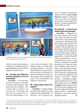 voltar com esse projeto, porque o
estudante de Jornalismo não tem
oportunidade de vercomosefazum
programa de rádio ao vivo.
BV — De onde veio a ideia de o
ouvinte participar ao vivo da
transmissão?
Garotinho — A interativida-
de está crescendo no mercado.
O ouvinte quer participar. Você
pode dizer, por exemplo, “José
da Silva Santos, do Méier, está
achando que o Flamengo joga
mal. O que você acha, Gerson?”.
Você deu oportunidade, e o ou-
vinte sentiu-se honrado. Acho
também válido o ouvinte parti-
cipar pelo telefone. (...) Eu sinto
necessidade de ele expor sua opi-
nião, de sentir-se valorizado. E a
opinião emitida por um provoca
uma reação contrária ou igual em
outros. Isso cria polêmica, que
alimenta a transmissão.
BV — Como surgiu a marca “Ga-
rotinho”?
Garotinho — Eu tinha o hábito
de chamar todo mundo, se eu não
soubesse o nome, de garotinho. “Ô
garotinho, vem cá! Empresta isso
aqui!” Aí, durante a Copa da Ale-
manha, em 1974, o [repórter] Deni
Menezes começou a chamar-me
assim, e eu passei a ser rotulado
de Garotinho. Até que alguém me
alertou, e eu registrei [a denomina-
ção] no INPI, em 1981.
Boa Vontade — É uma honra
recebê-lo para esta entrevista.
Garotinho — Obrigado! Te-
nho uma relação muito íntima
com a LBV, de muitos anos com
o Paiva Netto, meu grande amigo.
Conheço bem a obra desenvolvida
pela Legião da Boa Vontade. Tive
a oportunidade de frequentar, por
exemplo, a Supercreche Jesus, de
Del Castilho [escola infantil que
está inserida no Centro Educacio-
nal José de Paiva Netto*, no Rio de
Janeiro/RJ], e a de São Paulo/SP.
Tenho acompanhado e visto o
reconhecimento de toda a classe
artística e jornalística ao trabalho
desenvolvido ao longo de tantos
anos. Obrigado ao Paiva Netto e a
todos os que prestigiam essa pro-
gramação da Boa Vontade TV du-
rante o dia inteiro e a oportunidade
de eu poder trocar figurinha com
vocês! (...) Em 1996 — lembro
até hoje —, participei da inaugu-
ração da Supercreche Jesus lá em
Del Castilho com o ator Milton
Gonçalves. Minha mãe morreu no
dia 28 de fevereiro [daquele ano].
Eu estava ainda traumatizado, mas
tinha assumido o compromisso.
Obrigado a vocês pelo carinho!
Obrigado mesmo!
Na TV Bandeirantes, no Rio de Janeiro/RJ, José Carlos Araújo apresenta há sete
anos o programa Os Donos da Bola.
* O Centro Educacional José de Paiva Netto foi inaugurado em 2 de março de 1996, data escolhida por voluntários e
colaboradores da Legião da Boa Vontade em homenagem ao idealizador e construtor do projeto, diretor-presidente da
Instituição, e educador José de Paiva Netto, por ser o aniversário dele.
Abrindo o coraçãoFotos:PriscillaAntunes
36 BOA VONTADE
 