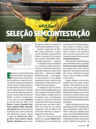 José Carlos
Araújo é
locutor
esportivo
na Rádio
Transamérica
FM do Rio de
Janeiro/RJ e
apresentador,
há sete anos,
do programa Os Donos da Bola na TV
Band Rio.
Arquivopessoal
Opinião — Esporte
José Carlos Araújo
Seleçãosemcontestação
E
stamosàsvésperasdoinícioda
CopadoMundo.Parasurpresa
da maioria do povo brasileiro,
não há polêmica a respeito da con-
vocação da equipe que disputará o
torneio. Nunca a vida de um técnico
da Amarelinha foi tão fácil. O time-
-base é conhecido de cor e salteado,
além de não ser objeto de questiona-
mentos. Será por falta de talentos?
Fred é o camisa 9 incontestável,
em um país que deixou Romário
de fora da Copa de 2002 e teve
Bebeto, Careca, Ronaldo Fenô-
meno,Adriano,MullereRonaldi-
nho Gaúcho brigando por posições
na seleção. Hoje, somos conhecidos
pela qualidade de nossos volantes
e zagueiros: David Luiz, Thia-
go Silva, Luiz Gustavo, Dante,
Ramires, Hernanes, entre outros.
José Carlos Araújo | Especial para a BOA VONTADE
Há algo de errado na essência do
futebol pentacampeão do mundo.
Quanto à organização do Mun-
dial, muitas promessas e exigên-
cias da Federação Internacional de
Futebol Associado (Fifa) ficaram
pelo caminho. Mobilidade urbana,
aeroportos funcionais e — pasmem!
— as chamadas arenas sucumbiram
ao vexaminoso jeitinho brasileiro.
Fora isso, o sistema de sorteio para a
aquisição de ingressos, aliado ao alto
preço deles — distante da realidade
econômica do país —, está impedin-
do essa maioria de ver nos estádios
as partidas da Copa, a qual tem sido
financiada em muitos pontos com o
dinheiro de nossos impostos.
O aumento de casos de racismo
tantonofutebolmundialquanto,para
nosso espanto, no brasileiro também
merece repúdio e medidas drásticas
de punição, como a acertadamente
tomada pela National Basketball
Association (NBA), liga de basquete
norte-americana, que baniu o presi-
dente de um time por atos racistas
repugnantes, além de aplicar a ele
uma multa milionária e ameaçar a
equipe de exclusão da liga.
Quem teve muita presença de
espírito foi o jogador Daniel Alves,
do Barcelona. Ao ser insultado com
o arremesso de uma banana, pegou a
fruta, comeu-a e continuou a jogar.
Grande resposta ao indivíduo que a
atirou ao campo. O ato lamentável
desse torcedor desencadeou uma
campanhamundialcontraoracismo:
#somostodosmacacos.
Seriabomqueosresponsáveispor
nossofutebollançassemacampanha
#nãosomosmacacosdeimitação.
Isso porque temos nosso estilo de
jogar bola e não podemos abrir mão
dele. Somos conhecidos por jogar
bonito, e não por chutões, carrinhos
e chuveirinhos.
Sempre critiquei os altos preços
cobrados nas novas arenas, os quais
afastam o real torcedor de sua pai-
xão. Por isso, vale a pena elogiar a
atitudedadiretoriadoFluminensede
disponibilizar ingressos com valores
acessíveis ao torcedor comum, o que
temcontribuídoparaencherasarqui-
bancadasnaspartidasdisputadaspela
agremiação.
Finalizo desejando que esta Copa
sejadestaquepelobomfutebol,pelos
jogos emocionantes e pela união de
todas as etnias que compõem nossa
nação, e não pelo jeitinho brasileiro,
pelaleidavantagememtudooupela
confirmação da infeliz crença de que
ganhar “roubado é mais gostoso”.
shutterstock.com
BOA VONTADE 37
 