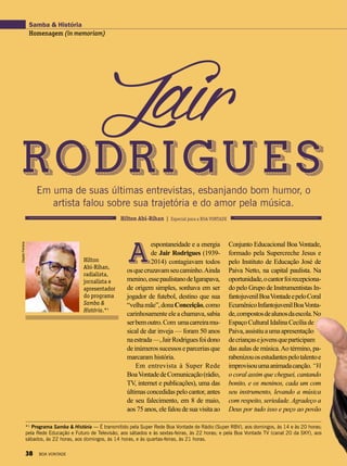 Aespontaneidade e a energia
de Jair Rodrigues (1939-
2014) contagiavam todos
osquecruzavamseucaminho.Ainda
menino,essepaulistanodeIgarapava,
de origem simples, sonhava em ser
jogador de futebol, destino que sua
“velhamãe”,donaConceição,como
carinhosamenteeleachamava,sabia
serbemoutro.Com umacarreiramu-
sical de dar inveja — foram 50 anos
naestrada—,JairRodriguesfoidono
deinúmerossucessoseparceriasque
marcaram história.
Em entrevista à Super Rede
BoaVontadedeComunicação(rádio,
TV, internet e publicações), uma das
últimas concedidas pelo cantor, antes
de seu falecimento, em 8 de maio,
aos 75 anos, ele falou de sua visita ao
JairRodriguesEm uma de suas últimas entrevistas, esbanjando bom humor, o
artista falou sobre sua trajetória e do amor pela música.
Samba & História
Homenagem (in memoriam)
ClaytonFerreira
Hilton
Abi-Rihan,
radialista,
jornalista e
apresentador
do programa
Samba &
História.*1
Conjunto Educacional Boa Vontade,
formado pela Supercreche Jesus e
pelo Instituto de Educação José de
Paiva Netto, na capital paulista. Na
oportunidade,ocantorfoirecepciona-
do pelo Grupo de Instrumentistas In-
fantojuvenilBoaVontadeepeloCoral
EcumênicoInfantojuvenilBoaVonta-
de,compostosdealunosdaescola.No
EspaçoCulturalIdalinaCecíliade
Paiva,assistiuaumaapresentação
decriançasejovensqueparticipam
das aulas de música.Ao término, pa-
rabenizouosestudantespelotalentoe
improvisouumaanimadacanção.“Vi
o coral assim que cheguei, cantando
bonito, e os meninos, cada um com
seu instrumento, levando a música
com respeito, seriedade. Agradeço a
Deus por tudo isso e peço ao povão
*¹ Programa Samba & História — É transmitido pela Super Rede Boa Vontade de Rádio (Super RBV), aos domingos, às 14 e às 20 horas;
pela Rede Educação e Futuro de Televisão, aos sábados e às sextas-feiras, às 22 horas; e pela Boa Vontade TV (canal 20 da SKY), aos
sábados, às 22 horas, aos domingos, às 14 horas, e às quartas-feiras, às 21 horas.
Hilton Abi-Rihan | Especial para a BOA VONTADE
38 BOA VONTADE
 