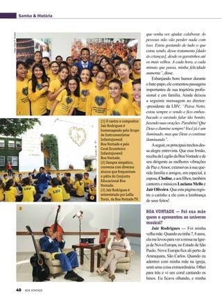 que venha ver, ajudar, colaborar. As
pessoas não vão perder nada com
isso. Estou gostando de tudo o que
estou vendo, desse tratamento [dado
às crianças], desde os garotinhos até
os mais velhos. A cada hora, a cada
minuto que passa, minha felicidade
aumenta”, disse.
Esbanjando bom humor durante
obate-papo,elecomentoupassagens
importantes de sua trajetória profis-
sional e em família. Ainda deixou
a seguinte mensagem ao diretor-
-presidente da LBV: “Paiva Netto,
estou sempre o vendo e fico embas-
bacado o ouvindo falar tão bonito,
fazendosuasorações.Parabéns!Que
Deus o ilumine sempre! Você já é um
iluminado, mas que Deus o continue
iluminando”.
Aseguir,osprincipaistrechosdes-
sa alegre entrevista. Que esse Irmão,
recebadaLegiãodaBoaVontadeede
seu dirigente as melhores vibrações
de Paz eAmor, extensivas à sua que-
rida família e amigos, em especial, à
esposa,Clodine,eaosfilhos,também
cantores e músicos Luciana Mello e
JairOliveira.Queestapáginaregis-
tre o carinho a ele com a lembrança
de seus feitos!
BOA VONTADE — Foi sua mãe
quem o apresentou ao universo
musical?
Jair Rodrigues — Foi minha
velhamãe.Quandoeutinha7,8anos,
elamelevouparaveramissanaIgre-
jadeNovaEuropa,noEstadodeSão
Paulo. Nova Europa fica ali perto de
Araraquara, São Carlos. Quando eu
adentrei com minha mãe na igreja,
senti uma coisa extraordinária. Olhei
para trás e vi um coral cantando os
hinos. Eu ficava olhando, e minha
Samba & História
(1) O cantor e compositor
Jair Rodrigues é
homenageado pelo Grupo
de Instrumentistas
Infantojuvenil
Boa Vontade e pelo
Coral Ecumênico
Infantojuvenil
Boa Vontade.
(2) Sempre simpático,
conversa com diversos
alunos que frequentam
o pátio do Conjunto
Educacional Boa
Vontade.
(3) Jair Rodrigues é
entrevistado por Leilla
Tonin, da Boa Vontade TV.
Fotos:VivianR.Ferreira
1
2
3
40 BOA VONTADE
 