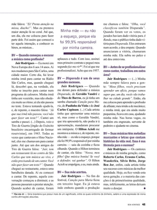 mãe falava: “Ei! Presta atenção na
missa, diacho!”. Mas eu prestava
maior atenção lá no coral. Até que,
um dia, ela me colocou para fazer
parte dele. Foi assim que comecei a
ter aquela interação, a conhecer os
hinos, as músicas...
BV — Quando começou a encarar
amúsicacomoprofissão?
JairRodrigues — Eu morei em
Nova Europa dos 6 aos 14 anos.Aí
nos mudamos para São Carlos, uma
cidade maior. Certo dia, fui levar
minha irmã para cantar na Rádio
São Carlos, mas, quando cheguei
lá, descobri que, na verdade, ela
tinha se inscrito para cantar num
programa de calouros. Minha irmã
tinha um vozeirão, mas não obede-
ciamuitoaoritmo;aíelanãopassou
no teste. Estava tentando ajudá-la,
e, de repente, o maestro falou: “Já
que sua irmã não passou, você não
quer fazer um teste?”. Cantei um
samba e passei. (...) Depois, veio o
Tiro de Guerra [órgão do Exército
brasileiro encarregado de formar
reservistas], em 1943. Todas as
vezes que cantavam o Hino Nacio-
nal, eles me chamavam para cantar
junto. Até que um dos amigos do
Tiro de Guerra falou: “Jair, tem
um restaurante lá no centro de São
Carlos que tem música ao vivo, e
estãoprecisandodeumcantor.Você
não quer fazer um teste?”. Quando
cheguei ao restaurante, estava uma
barulheira danada. Aí eu comecei
a cantar. De repente, aquela con-
versação começou a diminuir, e as
pessoas passaram a prestar atenção.
Quando acabei de cantar, foram
aplausos e tudo. Com isso, assinei
meuprimeirocontratoepegueimeu
segundo faz-me rir*². Foi aí que me
profissionalizei.Acho que era 1957.
BV — Disparada é um de seus
grandessucessos.
Jair Rodrigues — Quando
me deram para defender a música
Disparada, do Geraldo Vandré e
do Theo de Barros, eu já tinha um
samba chamado Canção para Ma-
ria, do Paulinho daViola e do José
Carlos Capinam. (...) Cada artista
tinha que apresentar uma música
só, mas como o Geraldo Vandré,
que iria apresentá-la, não podia ir à
apresentação, mandaram procurar
um intérprete. O Hilton Acioli me
mostravaamúsicae,derepente,mi-
nhamãe—eunãoaesqueço,porque
elafoi99,9%responsávelporminha
carreira — saiu da cozinha e ficou
olhando. Quando o Hilton terminou
de cantar, ela falou: “Nossa, meu
filho! Que música bonita! Se você
a defender, vai ganhar”. O Hilton
Acioliseempolgou,eeu,maisainda.
BV—Suamãeacertou.
Jair Rodrigues — No fim do
festival, Canção para Maria ficou
em terceiro lugar. Eu já estava
indo embora quando a produção
me chamou e falou: “Olha, você
classificou também Disparada”.
Quando foram ver os votos, os
jurados haviam dado vitória para A
Banda, mas o público tinha dado vi-
tória para Disparada. Eles entraram
num acordo, e deu empate. Quando
anunciaram a vitória, chamaram
minha mãe. Ela subiu no palco e
até deu entrevista.
BV—Antesdeseprofissionalizar
como cantor, trabalhou em outra
área?
Jair Rodrigues — (...) Minha
mãe sempre falava para a gen-
te: “Meus filhos, vocês precisam
aprender um ofício, porque vamos
supor que, um dia, vocês vão traba-
lhar na cidade grande”. Então, ela
mecolocouparaaprenderaprofissão
dealfaiate;meuirmãoademecânico;
e minha irmã, que era ainda muito
pequenina, ficava em casa, ajudando
minha mãe. Nas horas vagas, eu
também era engraxate, servente de
pedreiro e ajudante no cinema.
BV—Suasmúsicastêmmelodias
marcantes e letras que contam
histórias da vida real. Essa é sua
fórmulaparaosucesso?
Jair Rodrigues — Os cantores
e músicos de minha geração, como
Roberto Carlos, Erasmo Carlos,
Wanderléa, Silvio Brito, Jorge
Ben Jor, enfim, cada artista tinha
seu sucesso com músicas da melhor
qualidade. Hoje, eu fico vendo esta
nova geração, e a maioria das can-
ções é de primeiríssima qualidade,
mas, infelizmente, as letras deixam
muito a desejar.
*² Faz-me rir — Gíria brasileira que possui mais de um significado, entre os quais sinônimo de dinheiro, salário e uma expressão de ironia
contra afirmações absurdas.
Minha mãe — eu não
a esqueço, porque ela
foi 99,9% responsável
por minha carreira.
BOA VONTADE 41
 
