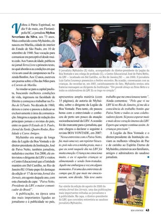 V
oltou à Pátria Espiritual, no
dia 9 de maio, em Florianó-
polis/SC,ojornalistaMylton
Severiano da Silva, aos 73 anos.
MaisconhecidocomoMyltainho,ele
nasceu em Marília, cidade do interior
do Estado de São Paulo, em 10 de
setembro de 1940. Sua vocação para
comunicareraperceptíveldesdemui-
tocedo.Aos9anosdeidade,publicou
nojornalTerraLivreoprimeirotexto,
noqualabordavaascondiçõesemque
vivia um casal de camponeses na Fa-
zendaBonfim.Aos12anos,escreveu
umpoemasobreoDiadasMãespara
o Correio de Marília.
Aomudar-separaacapitalpaulis­
ta, buscando melhores condições
de vida, ingressou na faculdade de
DireitoecomeçouatrabalharnaFo-
lha de S.Paulo. Na década de 1960,
deixou o curso e passou a dedicar-se
exclusivamente à área da comunica-
ção.Integrouaequipederedaçãodos
principais jornais e revistas do país,
entre os quais O Estado de S. Paulo,
JornaldaTarde,QuatroRodas,Rea­
lidade e Caros Amigos.
Myltainho era amigo de longa
data da Legião da Boa Vontade e do
diretor-presidentedaInstituição,José
de Paiva Netto, também jornalista,
radialista e escritor. Em 2000, ele en-
trevistouodirigentedaLBVevisitou
oCentroEducacionalqueaEntidade
mantém em Del Castilho, no Rio de
Janeiro/RJ. O bate-papo foi destaque
da edição no
17 da revista Jornal dos
Jornais,emagostodaqueleano,com
esta chamada de capa: “Paiva Netto,
Presidente da LBV, o maior comuni-
cador do Brasil”.
A publicação, na época uma
das mais importantes ligadas ao
jornalismo e à publicidade no país,
apresentou ampla matéria (com
15 páginas), de autoria de Myltai-
nho, sobre o dirigente da Legião da
Boa Vontade. Para tanto, ele passou
horas com o entrevistado e conhe-
ceu de perto um pouco da atuação
socioedu­cacional da LBV.Aocasião
foitãomarcanteparaojornalista,que
este chegou a declarar o seguinte à
revista BOA VONTADE, em 2007:
“NessaentrevistacomoPaivaNetto,
fui,maisumavez,umrepórterbissex-
to,poisnãoeraaminhapraia,maso
que eu senti naquele dia na LBV foi
muitaemoção.Criançameemociona
muito, e eu vi aquelas crianças se
alimentando e sendo bem-tratadas.
Aquilomeembargouavozemalguns
momentos.Foiumadasentrevistasde
campo que fiz que mais me emocio-
naram, sem dúvida. Não teve outro
O jornalista Myltainho (E) visita, acompanhado do diretor-presidente da Legião da
Boa Vontade e seu colega de profissão (C), o Centro Educacional José de Paiva Netto,
da LBV — localizado em Del Castilho, no Rio de Janeiro/RJ —, em 2000. O jornalista
Luiz Carlos Lourenço presenciou o festivo encontro. Na ocasião, conversaram com as
crianças. Ao recordar-se, em 2007, carinhosamente do fato, Myltainho enviou esta
fraterna mensagem ao dirigente da Instituição: “Um grande abraço ao Paiva Netto e a
todos os colaboradores da LBV. Eu os trago no coração”.
trabalhoquemeemocionassetanto”.
Ainda comentou: “Pelo que vi na
LBVlá no Rio de Janeiro, já me dá a
consciência do trabalho bonito que
Paiva Netto e todos os seus colabo-
radoresfazem.Sópossoesperarmais
emaisdessecoraçãoimensodaLBV.
Esperoquesemprecontinueassim.As
crianças precisam”.
A Legião da Boa Vontade e o
diretor-presidente da Instituição en-
viam as melhores vibrações de Paz
e de carinho ao Espírito Eterno de
Myltainho,extensivasaosfamiliares,
amigos e admiradores do saudoso
jornalista.
IvanSouza
Fac-símile da edição de agosto de 2000 da
revista Jornal dos Jornais, uma das publicações
mais importantes voltadas ao jornalismo e
à publicidade. Na capa, o diretor-presidente
da LBV, que concedeu entrevista ao saudoso
jornalista Myltainho.
BOA VONTADE 43
 