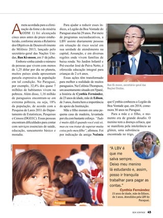 A
meta acordada para a elimi-
nação da fome e da miséria
(ODM 1) foi alcançada
cinco anos antes do prazo estabe-
lecido, conforme atesta o Relatório
dos Objetivos de Desenvolvimento
do Milênio 2013, lançado pelo
secretário-geral das Nações Uni-
das, Ban Ki-moon, em 1o
de julho.
Embora venha caindo o número
de pessoas que vivem com menos
de 1,25 dólar por dia no planeta,
muitos países ainda apresentam
parcela expressiva da população
em tal condição. No Paraguai,
por exemplo, 32,4% dos quase 7
milhões de habitantes vivem na
pobreza. Além disso, 1,16 milhão
de paraguaios encontram-se em
extrema pobreza, ou seja, 18%
da população, de acordo com a
Pesquisa de Lares 2011 do Depar-
tamento de Estatísticas, Pesquisas
e Censos (DGEEC). Essas pessoas
encontram dificuldades para contar
com serviços essenciais de saúde,
educação, saneamento básico e
moradia.
Para ajudar a reduzir esses ín-
dices, a Legião da Boa Vontade do
Paraguai atua há 29 anos. Por meio
de programas socioeducativos, a
LBV assiste diariamente pessoas
em situação de risco social em
sua unidade de atendimento na
capital, Assunção, e em diversas
regiões onde vivem famílias de
baixa renda. No Jardim Infantil e
Pré-escolar José de Paiva Netto, é
oferecida educação integral para
crianças de 2 a 6 anos.
Essas ações têm transformado
para melhor a realidade de muitos
paraguaios. Na ColôniaThompson,
umassentamentosituadoemYpané,
a história de Cynthia Fernández,
de23anosdeidade,mãedeEdison,
de 3 anos, ilustra bem a importância
do apoio da Instituição.
Mãe e filho moram em uma pe-
quena casa de madeira, levantada
por elacombastanteesforço. “Tudo
é muito difícil quando você está só,
mas eu vou tratar de superar muita
coisa pelo meu filho”, afirmou. Foi
por indicação da amiga Noêmia
“A LBV é
que me
salva sempre.
Deixo meu menino
lá estudando e, assim,
posso ir tranquila
trabalhar para pagar as
contas.”
Cynthia Fernández
23 anos de idade, mãe de Edison,
de 3 anos. Atendidos pela LBV do
Paraguai.
Ban Ki-moon, secretário-geral das
Nações Unidas.
UNPhoto/Jean-MarcFerré
LeillaTonin
LeillaTonin
que Cynthia conheceu a Legião da
Boa Vontade que, em 2014, come-
mora 30 anos no Paraguai.
Para a mãe e o filho, o mo-
mento era de grande desafio. O
menino tem a doença celíaca, que
se manifesta pela intolerância ao
glúten, uma substância
encontrada no trigo,
Paraguai
BOA VONTADE 45
 