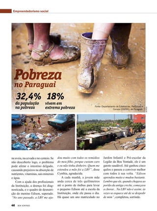 no Paraguai
da população
na pobreza
vivem em
extrema pobreza
32,4% 18%
Pobreza
Fonte: Departamento de Estatísticas, Pesquisas e
Censos (DGEEC), do Paraguai.
Divulgação
Divulgação
UNPhoto
na aveia, na cevada e no centeio. Se
não descoberto logo, o problema
pode afetar o intestino delgado,
causando prejuízos na absorção de
nutrientes, vitaminas, sais minerais
e água.
Com a ajuda dos profissionais
da Instituição, a doença foi diag-
nosticada, e o quadro de desnutri-
ção do menino Edison, superado.
“No ano passado, a LBV me aju-
dou muito com todos os remédios
do meu filho, porque custam caro
e eu não tinha dinheiro. Quem me
estendeu a mão foi a LBV”, disse
Cynthia, agradecida.
A cada manhã, a jovem mãe
anda cerca de três quilômetros
até o ponto de ônibus para levar
o pequeno Edison até a escola da
Instituição, onde ele passa o dia.
Há quase um ano matriculado no
Jardim Infantil e Pré-escolar da
Legião da Boa Vontade, ele é um
garoto saudável. Até ganhou cinco
quilos e passou a conviver melhor
com todos à sua volta. “Edison
aprendeu muito e mudou bastante.
Lembroqueele,quandochegavaao
portão da antiga creche, começava
a chorar... Na LBV não é assim; às
vezes se esquece até de se despedir
de mim”, completou, sorrindo.
Empreendedorismo social
46 BOA VONTADE
 