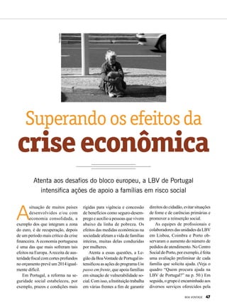 Superandoosefeitosda
criseeconômica
Atenta aos desafios do bloco europeu, a LBV de Portugal
intensifica ações de apoio a famílias em risco social
A
situação de muitos países
desenvolvidos e/ou com
economia consolidada, a
exemplo dos que integram a zona
do euro, é de recuperação, depois
de um período mais crítico da crise
financeira. A economia portuguesa
é uma das que mais sofreram tais
efeitos na Europa.Areceita de aus-
teridadefiscalcomcortesprofundos
no orçamento prevê um 2014 igual-
mente difícil.
Em Portugal, a reforma na se-
guridade social estabeleceu, por
exemplo, prazos e condições mais
rígidas para vigência e concessão
de benefícios como seguro-desem-
prego e auxílio a pessoas que vivem
abaixo da linha de pobreza. Os
efeitos das medidas econômicas na
sociedade afetam a vida de famílias
inteiras, muitas delas conduzidas
por mulheres.
Atenta a essas questões, a Le-
gião da BoaVontade de Portugal in-
tensificouasaçõesdoprograma Um
passo em frente, que apoia famílias
em situação de vulnerabilidade so-
cial.Comisso,aInstituiçãotrabalha
em várias frentes a fim de garantir
Divulgação
direitos do cidadão, evitar situações
de fome e de carências primárias e
promover a reinserção social.
As equipes de profissionais e
colaboradoresdasunidadesdaLBV
em Lisboa, Coimbra e Porto ob-
servaram o aumento do número de
pedidos de atendimento. No Centro
SocialdoPorto,porexemplo,éfeita
uma avaliação preliminar de cada
família que solicita ajuda. (Veja o
quadro “Quem procura ajuda na
LBV de Portugal?” na p. 50.) Em
seguida,ogrupoéencaminhadoaos
diversos serviços oferecidos pela
BOA VONTADE 47
 